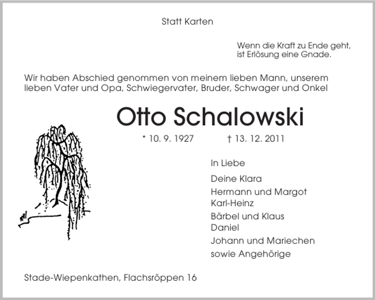 <p>Statt Karten<br />Wenn die Kraft zu Ende geht,<br />ist ErlÃ¶sung eine Gnade.<br />Wir haben Abschied genommen von meinem lieben Mann, unserem<br />lieben Vater und Opa, Schwiegervater, Bruder, Schwager und Onkel<br />Otto Schalowski<br />* 10. 9. 1927 Â† 13. 12. 2011<br />In Liebe<br />Deine Klara<br />Hermann und Margot<br />Karl-Heinz<br />BÃ¤rbel und Klaus<br />Daniel<br />Johann und Mariechen<br />sowie AngehÃ¶rige<br />Stade-Wiepenkathen, FlachsrÃ¶ppen 16</p>