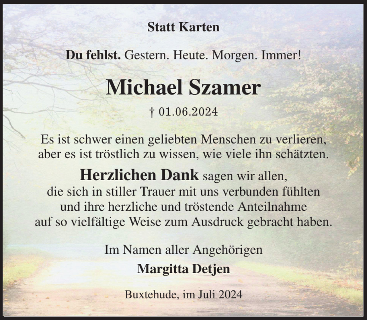 <p>Statt Karten<br />Du fehlst. Gestern. Heute. Morgen. Immer!<br />Michael Szamer<br />† 01.06.2024<br />Es ist schwer einen geliebten Menschen zu verlieren,<br />aber es ist tröstlich zu wissen, wie viele ihn schätzten.<br />Herzlichen Dank sagen wir allen,<br />die sich in stiller Trauer mit uns verbunden fühlten<br />und ihre herzliche und tröstende Anteilnahme<br />auf so vielfältige Weise zum Ausdruck gebracht haben.<br />Im Namen aller Angehörigen<br />Margitta Detjen<br />Buxtehude, im Juli 2024</p>