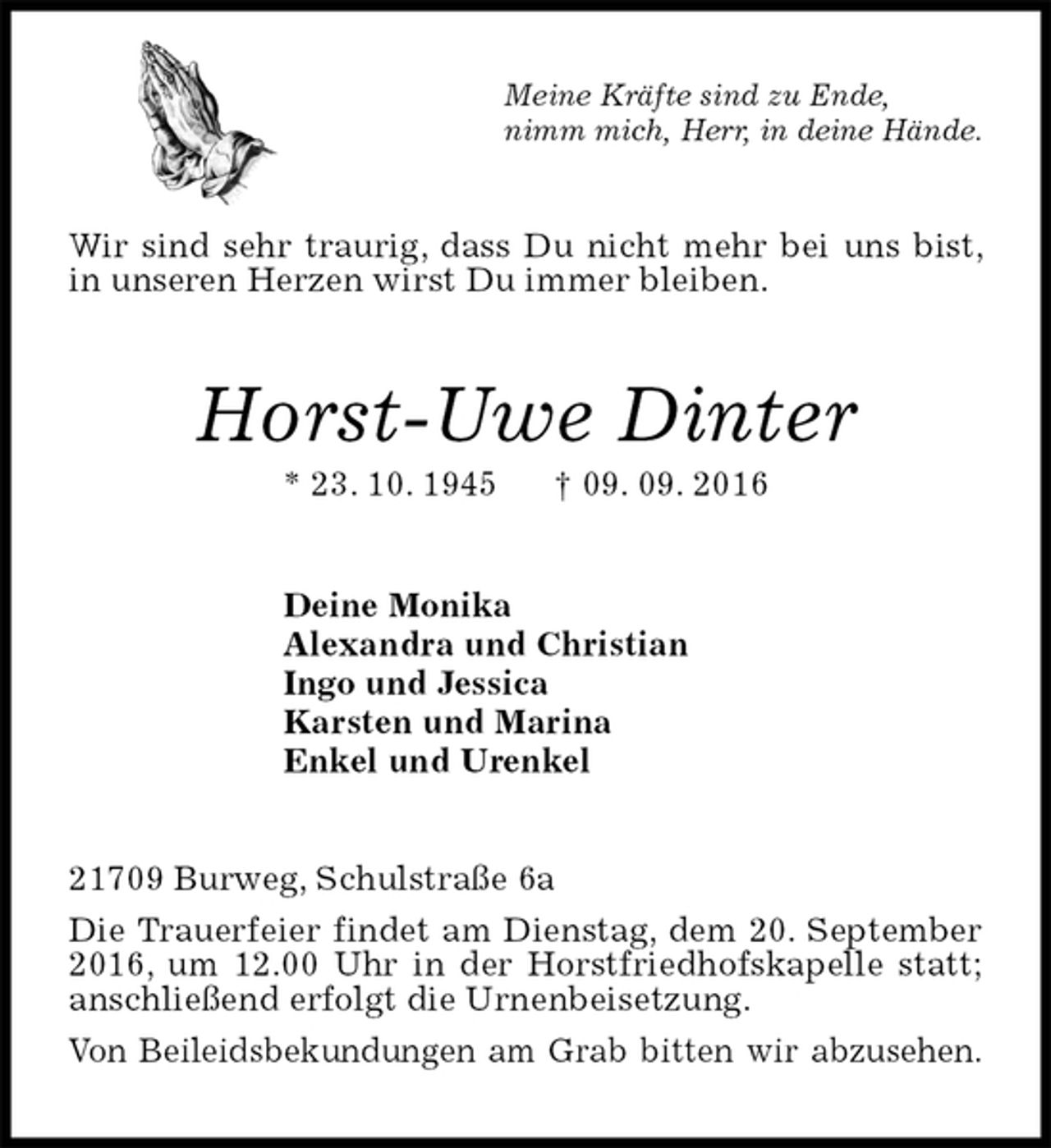 <p>Meine Kräfte sind zu Ende,<br />nimm mich, Herr, in deine Hände.<br />Wir sind sehr traurig, dass Du nicht mehr bei uns bist, in unseren Herzen wirst Du immer bleiben.<br />Horst-Uwe Dinter<br />* 23. 10. 1945 † 09. 09. 2016<br />Deine Monika<br />Alexandra und Christian<br />Ingo und Jessica<br />Karsten und Marina<br />Enkel und Urenkel<br />21709 Burweg, Schulstraße 6a<br />Die Trauerfeier findet am Dienstag, dem 20. September 2016, um 12.00 Uhr in der Horstfriedhofskapelle statt; anschließend erfolgt die Urnenbeisetzung.<br />Von Beileidsbekundungen am Grab bitten wir abzusehen.</p>