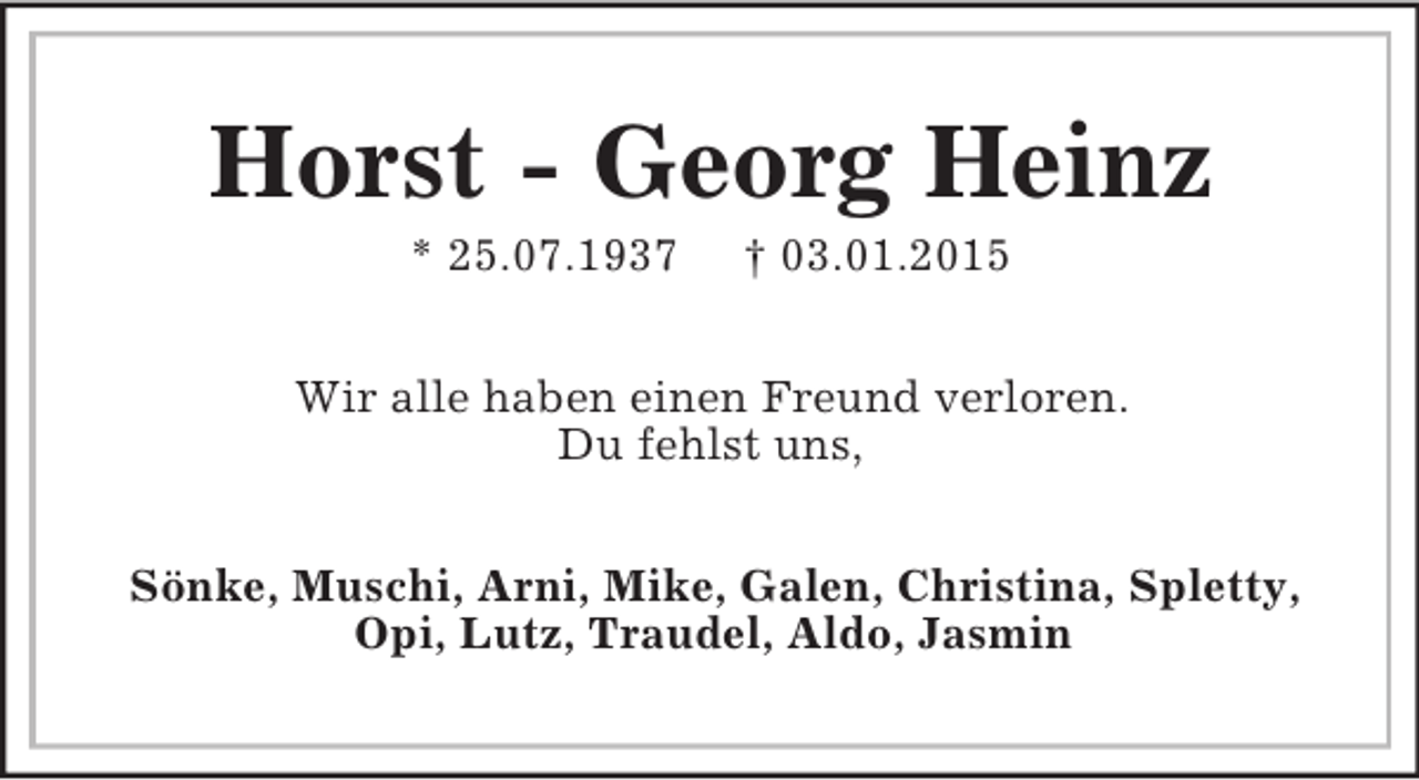<p>Horst - Georg Heinz<br />* 25.07.1937 † 03.01.2015<br />Wir alle haben einen Freund verloren.<br />Du fehlst uns,<br />Sönke, Muschi, Arni, Mike, Galen, Christina, Spletty, Opi, Lutz, Traudel, Aldo, Jasmin</p>