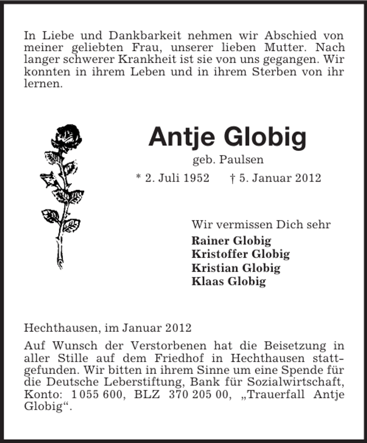 <p>In Liebe und Dankbarkeit nehmen wir Abschied von meiner geliebten Frau, unserer lieben Mutter. Nach<br />langer schwerer Krankheit ist sie von uns gegangen. Wir konnten in ihrem Leben und in ihrem Sterben von ihr lernen.<br />Antje Globig<br />geb. Paulsen<br />* 2. Juli 1952 † 5. Januar 2012<br />Wir vermissen Dich sehr<br />Rainer Globig<br />Kristoffer Globig<br />Kristian Globig<br />Klaas Globig<br />Hechthausen, im Januar 2012<br />Auf Wunsch der Verstorbenen hat die Beisetzung in<br />aller Stille auf dem Friedhof in Hechthausen statt-<br />gefunden. Wir bitten in ihrem Sinne um eine Spende für die Deutsche Leberstiftung, Bank für Sozialwirtschaft, Konto: 1 055 600, BLZ 370 205 00, „Trauerfall Antje Globig“.</p>