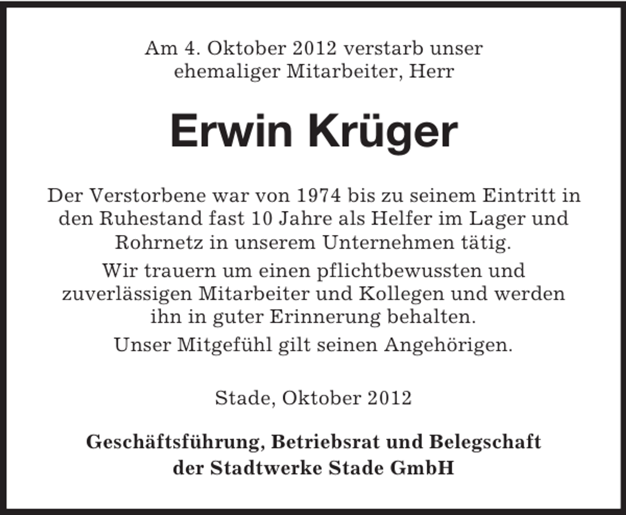 <p>Am 4. Oktober 2012 verstarb unser<br />ehemaliger Mitarbeiter, Herr</p><p>Erwin Krüger<br />Der Verstorbene war von 1974 bis zu seinem Eintritt in<br />den Ruhestand fast 10 Jahre als Helfer im Lager und<br />Rohrnetz in unserem Unternehmen tätig.<br />Wir trauern um einen pflichtbewussten und<br />zuverlässigen Mitarbeiter und Kollegen und werden<br />ihn in guter Erinnerung behalten.<br />Unser Mitgefühl gilt seinen Angehörigen.<br />Stade, Oktober 2012<br />Geschäftsführung, Betriebsrat und Belegschaft<br />der Stadtwerke Stade GmbH</p>