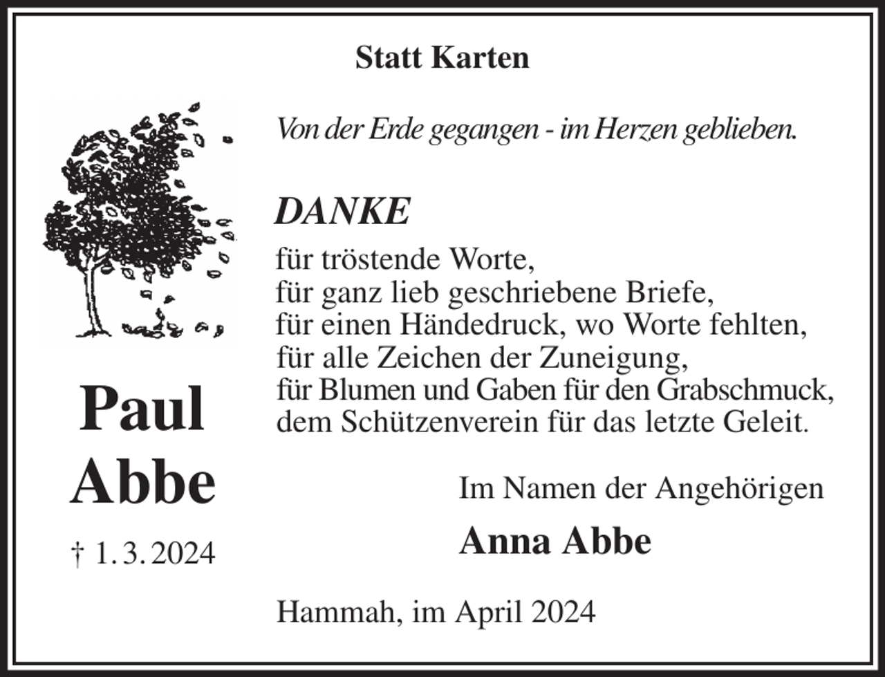 <p>Statt Karten<br />Von der Erde gegangen - im Herzen geblieben.</p><p>DANKE<br />für tröstende Worte,<br />für ganz lieb geschriebene Briefe,<br />für einen Händedruck, wo Worte fehlten,<br />für alle Zeichen der Zuneigung,<br />für Blumen und Gaben für den Grabschmuck,<br />dem Schützenverein für das letzte Geleit.<br />Im Namen der Angehörigen<br />Anna Abbe<br />Hammah, im April 2024<br />Paul<br />Abbe<br />† 1. 3. 2024</p>
