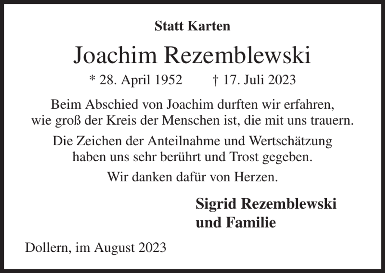 <p>Statt Karten<br />Joachim Rezemblewski<br />* 28. April 1952 † 17. Juli 2023<br />Beim Abschied von Joachim durften wir erfahren,<br />wie groß der Kreis der Menschen ist, die mit uns trauern.<br />Die Zeichen der Anteilnahme und Wertschätzung<br />haben uns sehr berührt und Trost gegeben.<br />Wir danken dafür von Herzen.<br />Sigrid Rezemblewski<br />und Familie<br />Dollern, im August 2023</p>