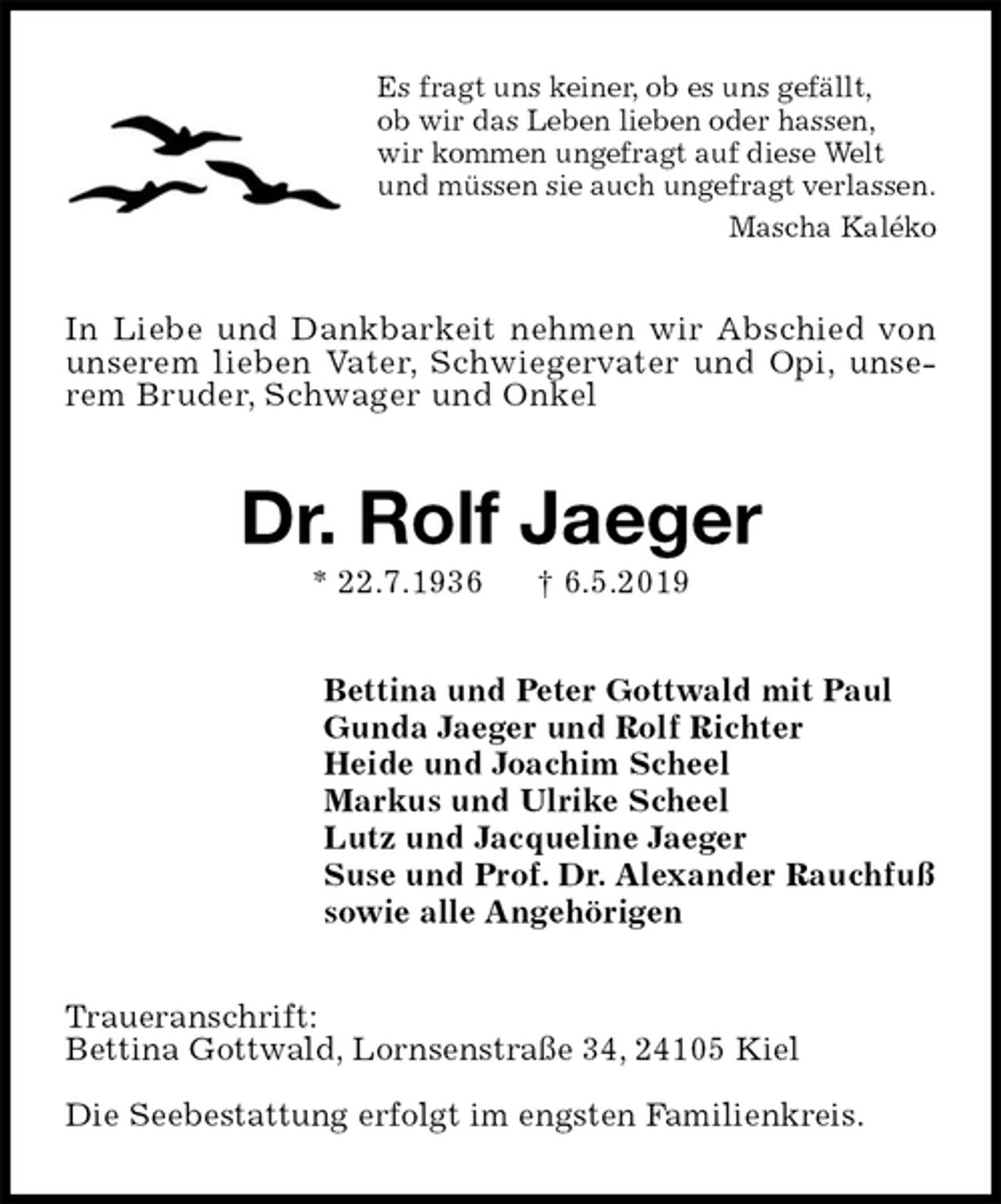 <p>Es fragt uns keiner, ob es uns gefällt,<br />ob wir das Leben lieben oder hassen,<br />wir kommen ungefragt auf diese Welt<br />und müssen sie auch ungefragt verlassen.<br />Mascha Kaléko<br />In Liebe und Dankbarkeit nehmen wir Abschied von unserem lieben Vater, Schwiegervater und Opi, unserem Bruder, Schwager und Onkel<br />Dr. Rolf Jaeger<br />* 22.7.1936 † 6.5.2019<br />Bettina und Peter Gottwald mit Paul<br />Gunda Jaeger und Rolf Richter<br />Heide und Joachim Scheel<br />Markus und Ulrike Scheel<br />Lutz und Jacqueline Jaeger<br />Suse und Prof. Dr. Alexander Rauchfuß<br />sowie alle Angehörigen<br />Traueranschrift:<br />Bettina Gottwald, Lornsenstraße 34, 24105 Kiel</p><p>Die Seebestattung erfolgt im engsten Familienkreis.</p>