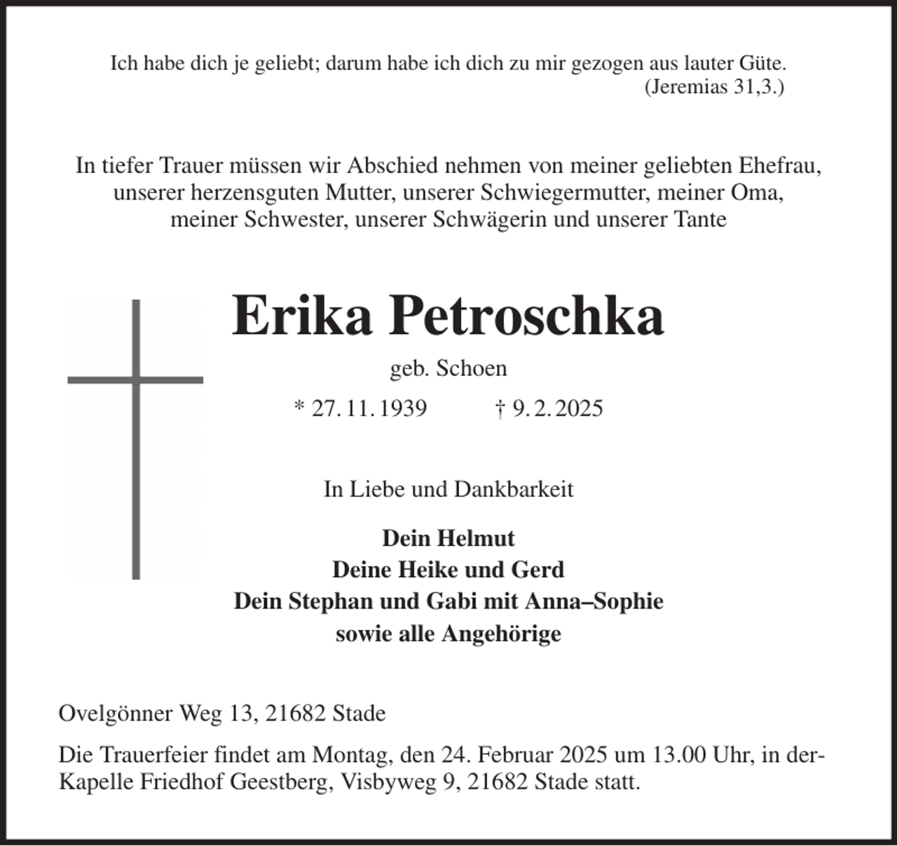 <p>Ich habe dich je geliebt; darum habe ich dich zu mir gezogen aus lauter Güte.<br />(Jeremias 31,3.)<br />In tiefer Trauer müssen wir Abschied nehmen von meiner geliebten Ehefrau, unserer herzensguten Mutter, unserer Schwiegermutter, meiner Oma,<br />meiner Schwester, unserer Schwägerin und unserer Tante<br />Erika Petroschka<br />geb. Schoen<br />* 27. 11. 1939 † 9. 2. 2025<br />In Liebe und Dankbarkeit<br />Dein Helmut<br />Deine Heike und Gerd<br />Dein Stephan und Gabi mit Anna-Sophie<br />sowie alle Angehörige<br />Ovelgönner Weg 13, 21682 Stade<br />Die Trauerfeier findet am Montag, den 24. Februar 2025 um 13.00 Uhr, in derKapelle Friedhof Geestberg, Visbyweg 9, 21682 Stade statt.</p>
