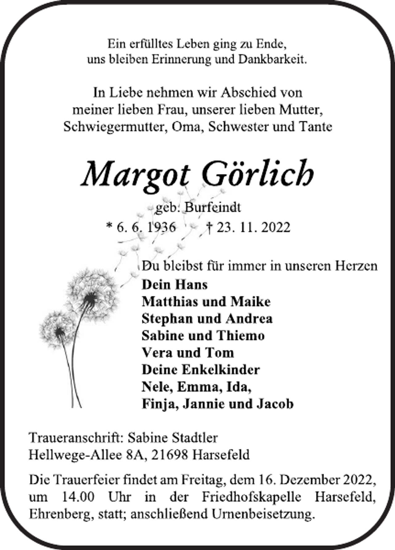 <p>Ein erfülltes Leben ging zu Ende,<br />uns bleiben Erinnerung und Dankbarkeit.<br />In Liebe nehmen wir Abschied von<br />meiner lieben Frau, unserer lieben Mutter,<br />Schwiegermutter, Oma, Schwester und Tante<br />Margot Görlich<br />geb. Burfeindt<br />* 6. 6. 1936 † 23. 11. 2022<br />Du bleibst für immer in unseren Herzen<br />Dein Hans<br />Matthias und Maike<br />Stephan und Andrea<br />Sabine und Thiemo<br />Vera und Tom<br />Deine Enkelkinder<br />Nele, Emma, Ida,<br />Finja, Jannie und Jacob<br />Traueranschrift: Sabine Stadtler<br />Hellwege-Allee 8A, 21698 Harsefeld<br />In Liebe nehmen wir Abschied von<br />meiner lieben Frau, unserer lieben Mutter,<br />Schwiegermutter, Oma, Schwester und Tante<br />Ein erfülltes Leben ging zu Ende,<br />uns bleiben Erinnerung und Dankbarkeit.<br />Die Trauerfeier findet am Freitag, dem 16. Dezember 2022,<br />um 14.00 Uhr in der Friedhofskapelle Harsefeld,<br />Ehrenberg, statt; anschließend Urnenbeisetzung.</p>