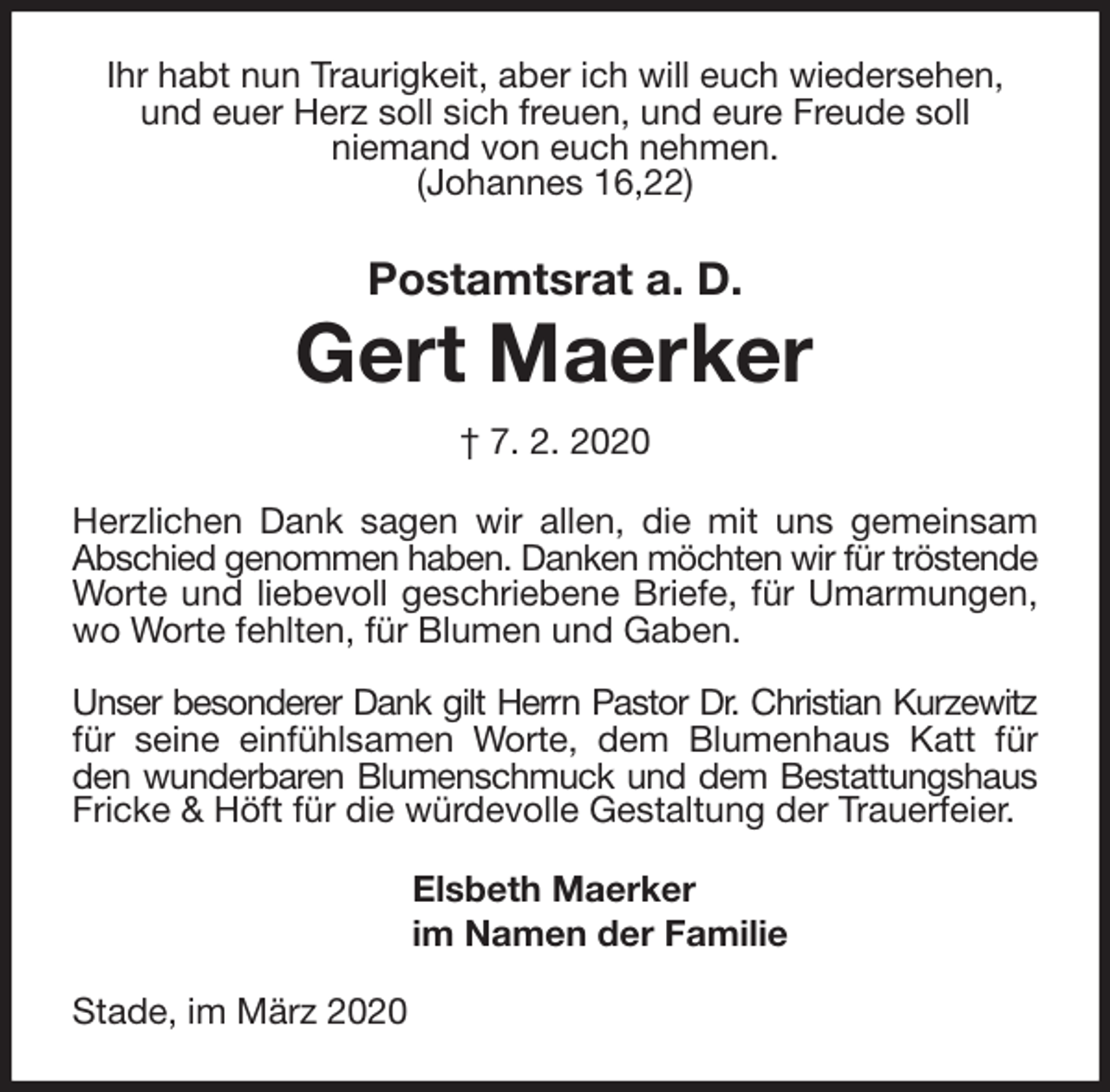 <p>Ihr habt nun Traurigkeit, aber ich will euch wiedersehen, und euer Herz soll sich freuen, und eure Freude soll<br />niemand von euch nehmen.<br />(Johannes 16,22)<br />Postamtsrat a. D.<br />Gert Maerker<br />† 7. 2. 2020<br />Herzlichen Dank sagen wir allen, die mit uns gemeinsam Abschied genommen haben. Danken möchten wir für tröstende Worte und liebevoll geschriebene Briefe, für Umarmungen, wo Worte fehlten, für Blumen und Gaben.</p>
<p>Unser besonderer Dank gilt Herrn Pastor Dr. Christian Kurzewitz für seine einfühlsamen Worte, dem Blumenhaus Katt für den wunderbaren Blumenschmuck und dem Bestattungshaus Fricke &amp; Höft für die würdevolle Gestaltung der Trauerfeier.<br />Elsbeth Maerker<br />im Namen der Familie<br />Stade, im März 2020</p>