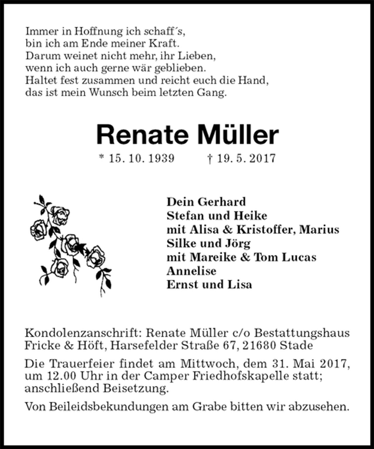 <p>Immer in Hoffnung ich schaff´s,<br />bin ich am Ende meiner Kraft.<br />Darum weinet nicht mehr, ihr Lieben,<br />wenn ich auch gerne wär geblieben.<br />Haltet fest zusammen und reicht euch die Hand,<br />das ist mein Wunsch beim letzten Gang.<br />Renate Müller<br />* 15. 10. 1939 † 19. 5. 2017<br />Dein Gerhard<br />Stefan und Heike<br />mit Alisa &amp; Kristoffer, Marius<br />Silke und Jörg<br />mit Mareike &amp; Tom Lucas<br />Annelise<br />Ernst und Lisa<br />Kondolenzanschrift: Renate Müller c/o Bestattungshaus Fricke &amp; Höft, Harsefelder Straße 67, 21680 Stade<br />Die Trauerfeier findet am Mittwoch, dem 31. Mai 2017, um 12.00 Uhr in der Camper Friedhofskapelle statt;<br />anschließend Beisetzung.<br />Von Beileidsbekundungen am Grabe bitten wir abzusehen.</p>