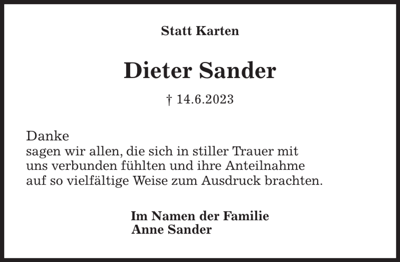 <p>Statt Karten<br />Dieter Sander<br />† 14.6.2023<br />Danke<br />sagen wir allen, die sich in stiller Trauer mit<br />uns verbunden fühlten und ihre Anteilnahme<br />auf so vielfältige Weise zum Ausdruck brachten.<br />Im Namen der Familie<br />Anne Sander</p>
