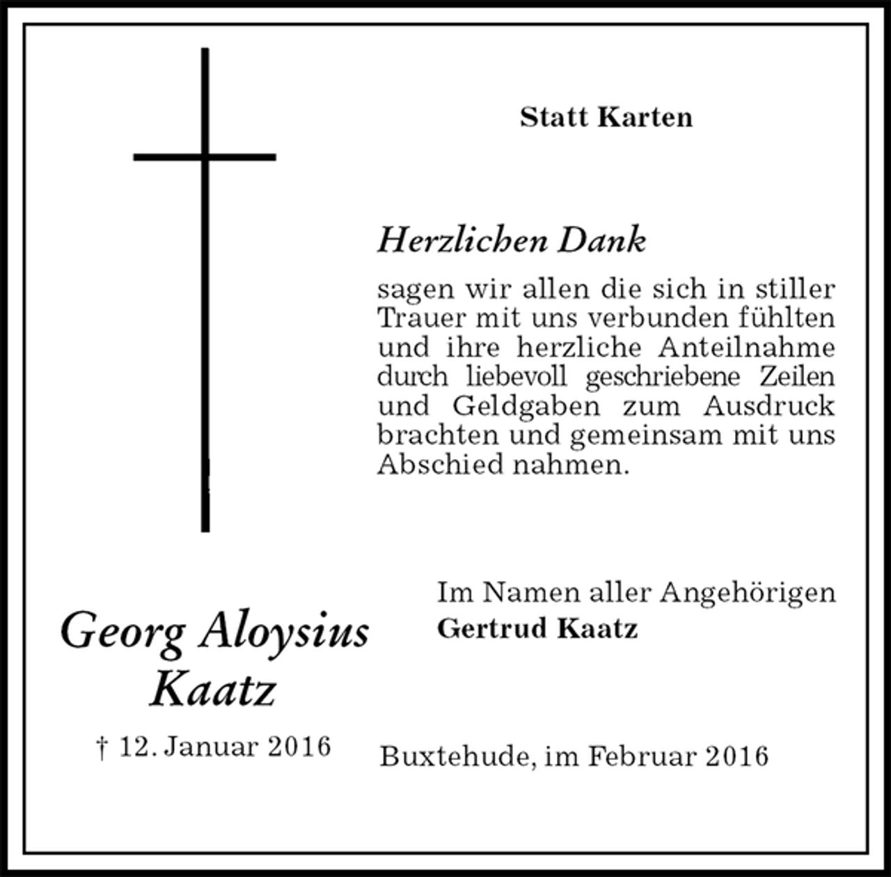 <p>Statt Karten<br />Herzlichen Dank<br />sagen wir allen die sich in stiller Trauer mit uns verbunden fühlten und ihre herzliche Anteilnahme durch liebevoll geschriebene Zeilen und Geldgaben zum Ausdruck brachten und gemeinsam mit uns Abschied nahmen.<br />Im Namen aller Angehörigen<br />Gertrud Kaatz<br />Buxtehude, im Februar 2016<br />Georg Aloysius<br />Kaatz<br />† 12. Januar 2016</p>