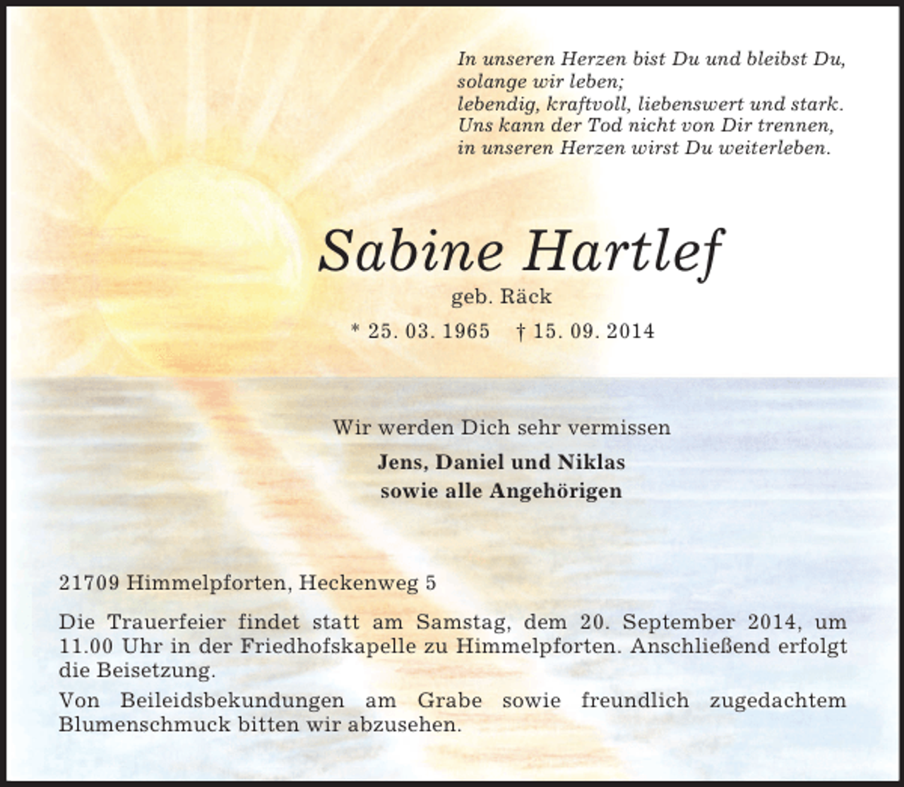 <p>In unseren Herzen bist Du und bleibst Du,<br />solange wir leben;<br />lebendig, kraftvoll, liebenswert und stark.<br />Uns kann der Tod nicht von Dir trennen,<br />in unseren Herzen wirst Du weiterleben.<br />Sabine Hartlef<br />geb. Räck<br />* 25. 03. 1965 † 15. 09. 2014<br />Wir werden Dich sehr vermissen<br />Jens, Daniel und Niklas<br />sowie alle Angehörigen<br />21709 Himmelpforten, Heckenweg 5<br />Die Trauerfeier findet statt am Samstag, dem 20. September 2014, um 11.00 Uhr in der Friedhofskapelle zu Himmelpforten. Anschließend erfolgt die Beisetzung.<br />Von Beileidsbekundungen am Grabe sowie freundlich zugedachtem<br />Blumenschmuck bitten wir abzusehen.</p>