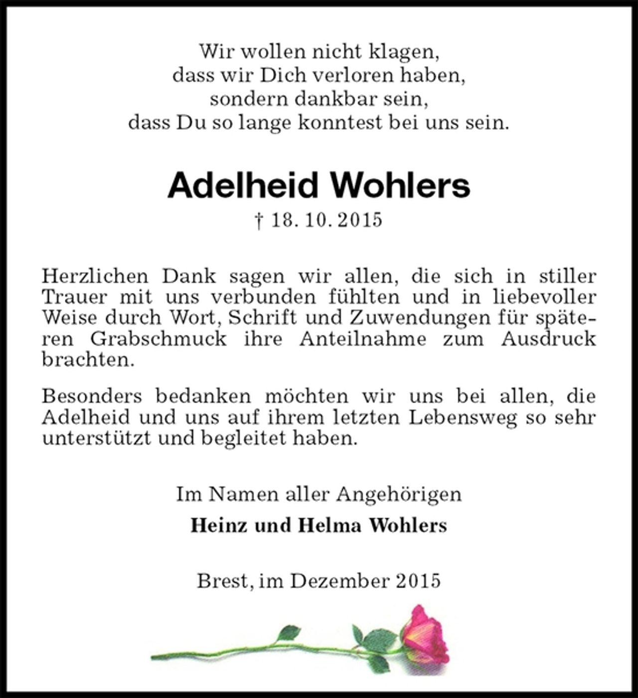 <p>Wir wollen nicht klagen,<br />dass wir Dich verloren haben,<br />sondern dankbar sein,<br />dass Du so lange konntest bei uns sein.<br />Adelheid Wohlers<br />† 18. 10. 2015<br />Herzlichen Dank sagen wir allen, die sich in stiller Trauer mit uns verbunden fühlten und in liebevoller Weise durch Wort, Schrift und Zuwendungen für späteren Grabschmuck ihre Anteilnahme zum Ausdruck brachten.<br />Besonders bedanken möchten wir uns bei allen, die Adelheid und uns auf ihrem letzten Lebensweg so sehr unterstützt und begleitet haben.<br />Im Namen aller Angehörigen<br />Heinz und Helma Wohlers<br />Brest, im Dezember 2015</p>