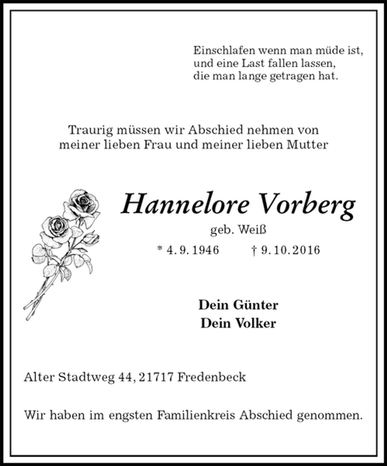 <p>Einschlafen wenn man müde ist,<br />und eine Last fallen lassen,<br />die man lange getragen hat.<br />Traurig müssen wir Abschied nehmen von<br />meiner lieben Frau und meiner lieben Mutter<br />Hannelore Vorberg<br />geb. Weiß<br />* 4. 9. 1946 † 9. 10. 2016<br />Dein Günter<br />Dein Volker<br />Alter Stadtweg 44, 21717 Fredenbeck</p><p>Wir haben im engsten Familienkreis Abschied genommen.</p>