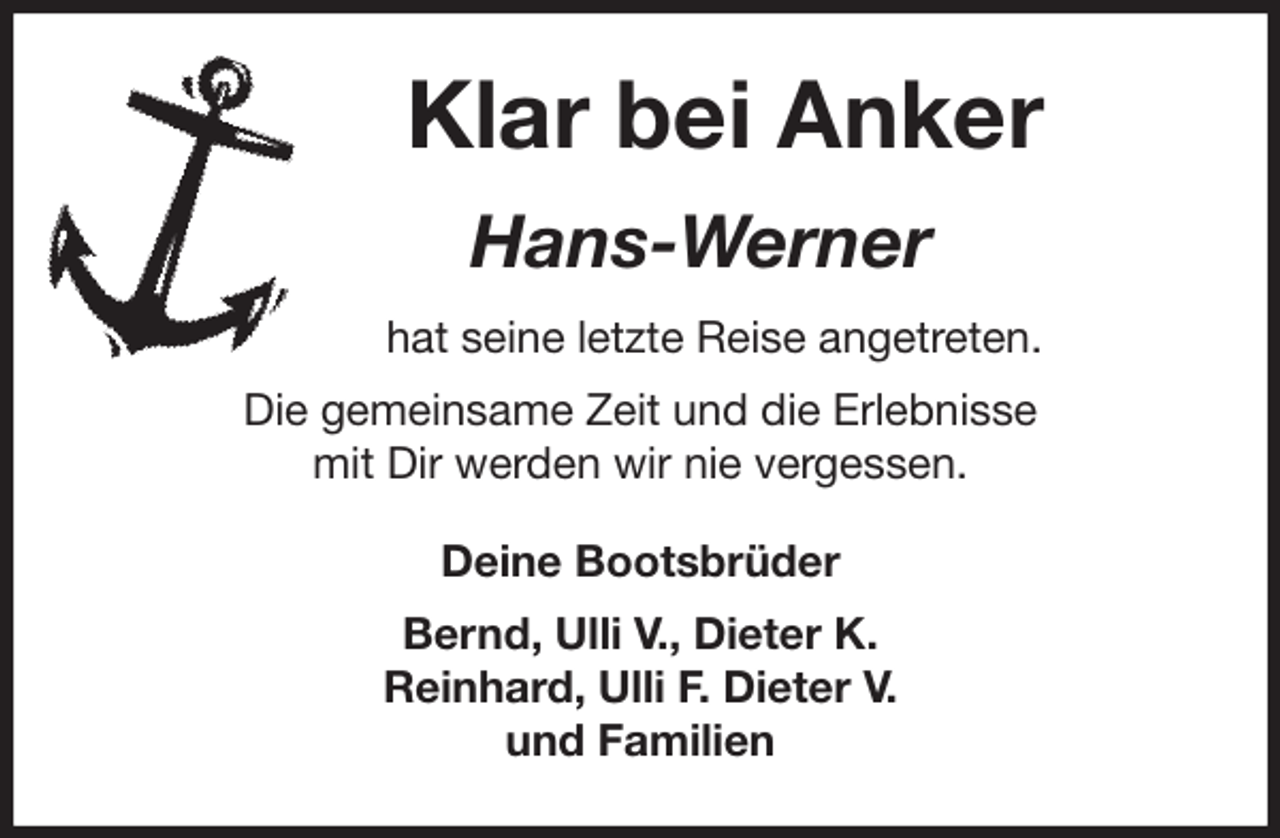 <p>Klar bei Anker<br />Hans-Werner<br />hat seine letzte Reise angetreten.<br />Die gemeinsame Zeit und die Erlebnisse<br />mit Dir werden wir nie vergessen.<br />Deine Bootsbrüder</p><p>Bernd, Ulli V., Dieter K.<br />Reinhard, Ulli F. Dieter V.<br />und Familien</p>