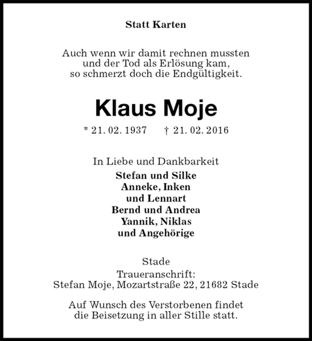 <p>Statt Karten<br />Auch wenn wir damit rechnen mussten<br />und der Tod als Erlösung kam,<br />so schmerzt doch die Endgültigkeit.<br />Klaus Moje<br />* 21. 02. 1937 † 21. 02. 2016<br />In Liebe und Dankbarkeit<br />Stefan und Silke<br />Anneke, Inken<br />und Lennart<br />Bernd und Andrea<br />Yannik, Niklas<br />und Angehörige<br />Stade<br />Traueranschrift:<br />Stefan Moje, Mozartstraße 22, 21682 Stade<br />Auf Wunsch des Verstorbenen findet<br />die Beisetzung in aller Stille statt.</p>