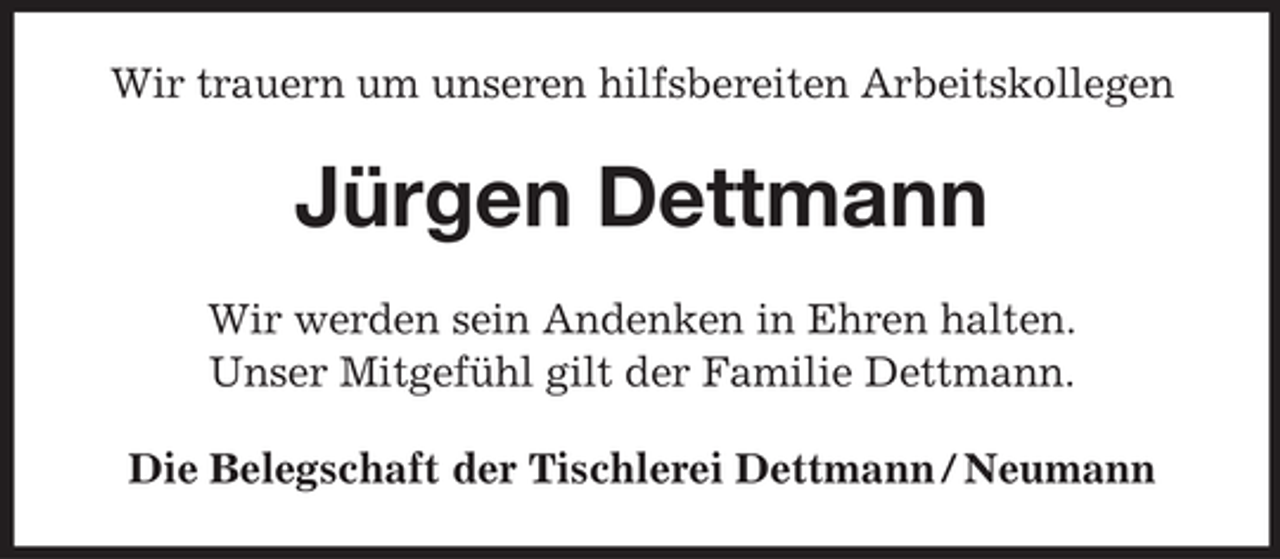 <p>Wir trauern um unseren hilfsbereiten Arbeitskollegen</p><p>Jürgen Dettmann<br />Wir werden sein Andenken in Ehren halten.<br />Unser Mitgefühl gilt der Familie Dettmann.<br />Die Belegschaft der Tischlerei Dettmann / Neumann</p>