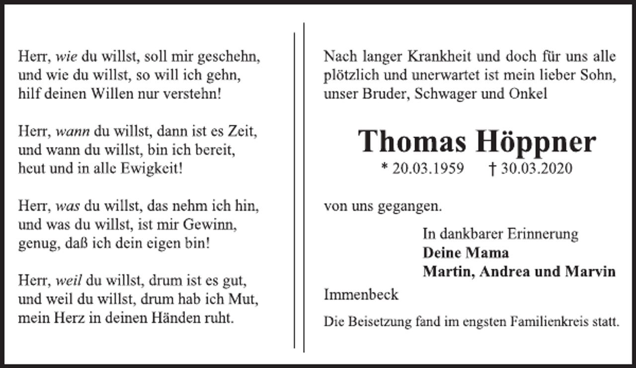 <p>Herr, wie du willst, soll mir geschehn,<br />und wie du willst, so will ich gehn,<br />hilf deinen Willen nur verstehn!<br />Herr, wann du willst, dann ist es Zeit,<br />und wann du willst, bin ich bereit,<br />heut und in alle Ewigkeit!<br />Herr, was du willst, das nehm ich hin,<br />und was du willst, ist mir Gewinn,<br />genug, daß ich dein eigen bin!<br />Herr, weil du willst, drum ist es gut,<br />und weil du willst, drum hab ich Mut,<br />mein Herz in deinen Händen ruht.<br />Nach langer Krankheit und doch für uns alle plötzlich und unerwartet ist mein lieber Sohn, unser Bruder, Schwager und Onkel<br />Thomas Höppner<br />* 20.03.1959 † 30.03.2020<br />von uns gegangen.<br />In dankbarer Erinnerung<br />Deine Mama<br />Martin, Andrea und Marvin<br />Immenbeck<br />Die Beisetzung fand im engsten Familienkreis statt.</p>