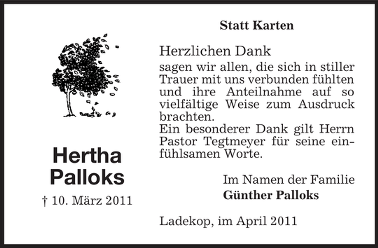 <p>Statt Karten</p><p>Herzlichen Dank<br />sagen wir allen, die sich in stiller Trauer mit uns verbunden fühlten und ihre Anteilnahme auf so vielfältige Weise zum Ausdruck brachten. Ein besonderer Dank gilt Herrn Pastor Tegtmeyer für seine einfühlsamen Worte. Im Namen der Familie Günther Palloks Ladekop, im April 2011</p><p>Hertha Palloks<br />† 10. März 2011</p>