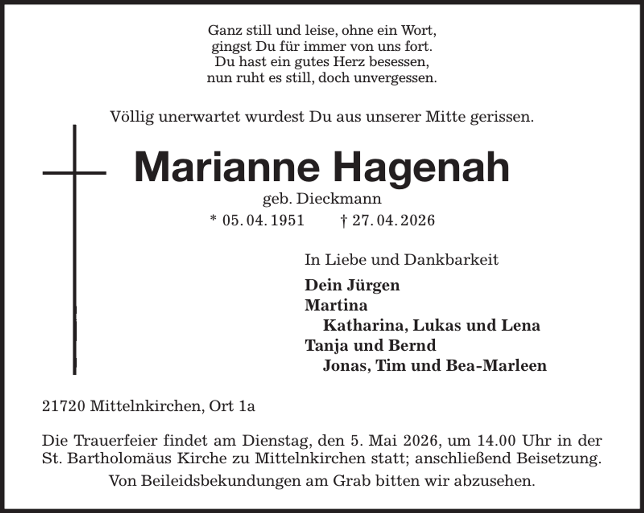 <p>Ganz still und leise, ohne ein Wort,<br />gingst Du für immer von uns fort.<br />Du hast ein gutes Herz besessen,<br />nun ruht es still, doch unvergessen.<br />Völlig unerwartet wurdest Du aus unserer Mitte gerissen.<br />Marianne Hagenah<br />geb. Dieckmann<br />* 05. 04. 1951 † 27. 04. 2026<br />In Liebe und Dankbarkeit<br />Dein Jürgen<br />Martina<br />Katharina, Lukas und Lena<br />Tanja und Bernd<br />Jonas, Tim und Bea-Marleen<br />21720 Mittelnkirchen, Ort 1a</p><p>Die Trauerfeier findet am Dienstag, den 5. Mai 2026, um 14.00 Uhr in der<br />St. Bartholomäus Kirche zu Mittelnkirchen statt; anschließend Beisetzung.<br />Von Beileidsbekundungen am Grab bitten wir abzusehen.</p>