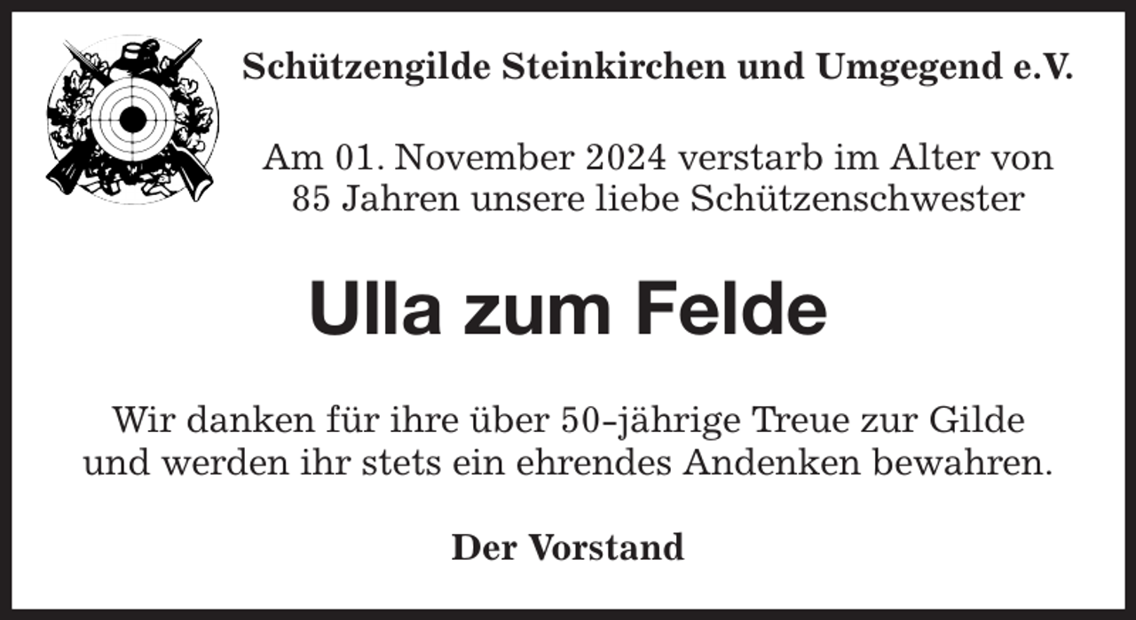 <p>Schützengilde Steinkirchen und Umgegend e.V.<br />Am 01. November 2024 verstarb im Alter von<br />85 Jahren unsere liebe Schützenschwester<br />Ulla zum Felde<br />Wir danken für ihre über 50-jährige Treue zur Gilde<br />und werden ihr stets ein ehrendes Andenken bewahren.<br />Der Vorstand</p>