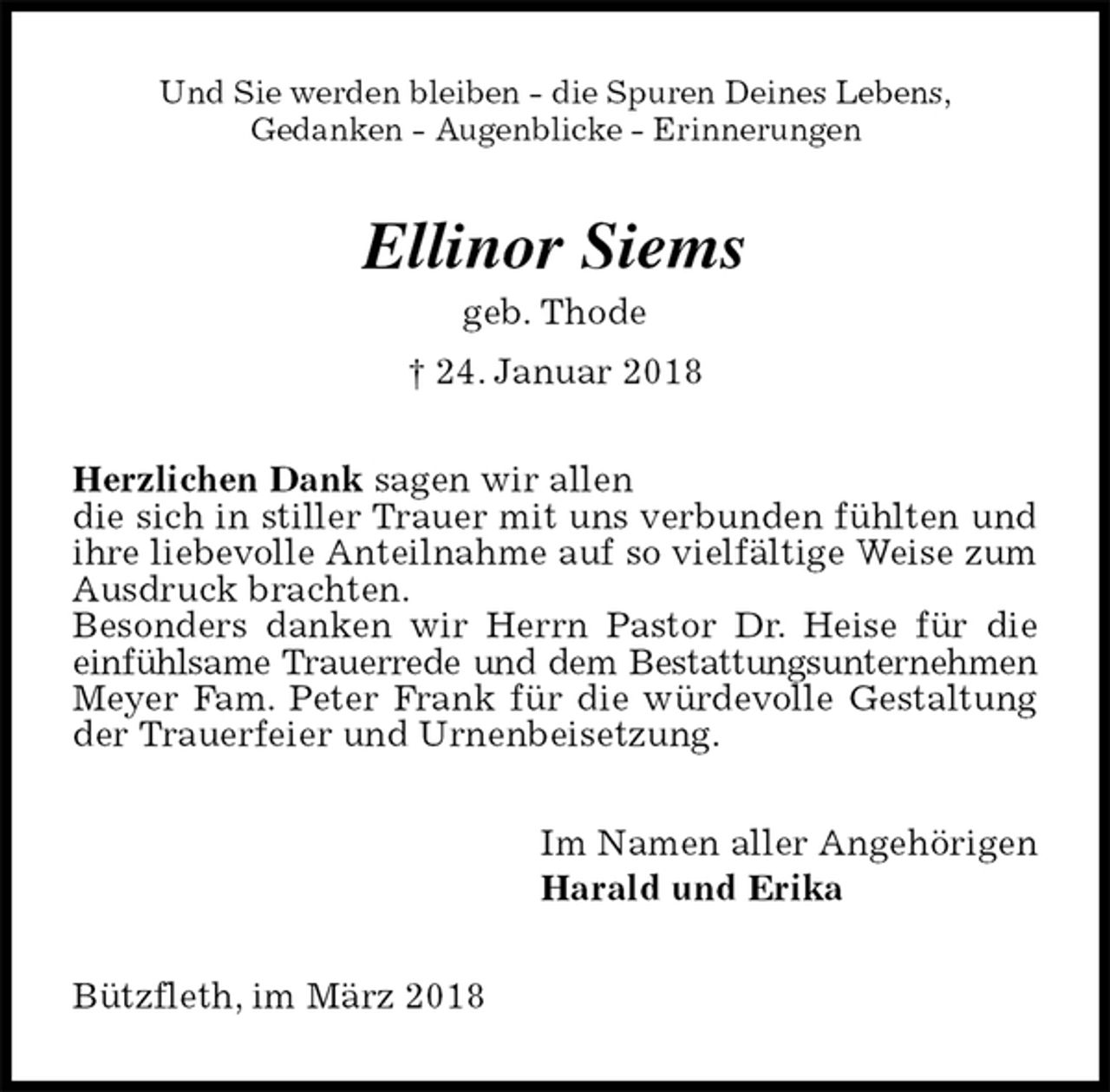 <p>Und Sie werden bleiben - die Spuren Deines Lebens,<br />Gedanken - Augenblicke - Erinnerungen<br />Ellinor Siems<br />geb. Thode<br />† 24. Januar 2018<br />Herzlichen Dank sagen wir allen<br />die sich in stiller Trauer mit uns verbunden fühlten und ihre liebevolle Anteilnahme auf so vielfältige Weise zum Ausdruck brachten.<br />Besonders danken wir Herrn Pastor Dr. Heise für die einfühlsame Trauerrede und dem Bestattungsunternehmen Meyer Fam. Peter Frank für die würdevolle Gestaltung der Trauerfeier und Urnenbeisetzung.<br />Im Namen aller Angehörigen<br />Harald und Erika<br />Bützfleth, im März 2018</p>