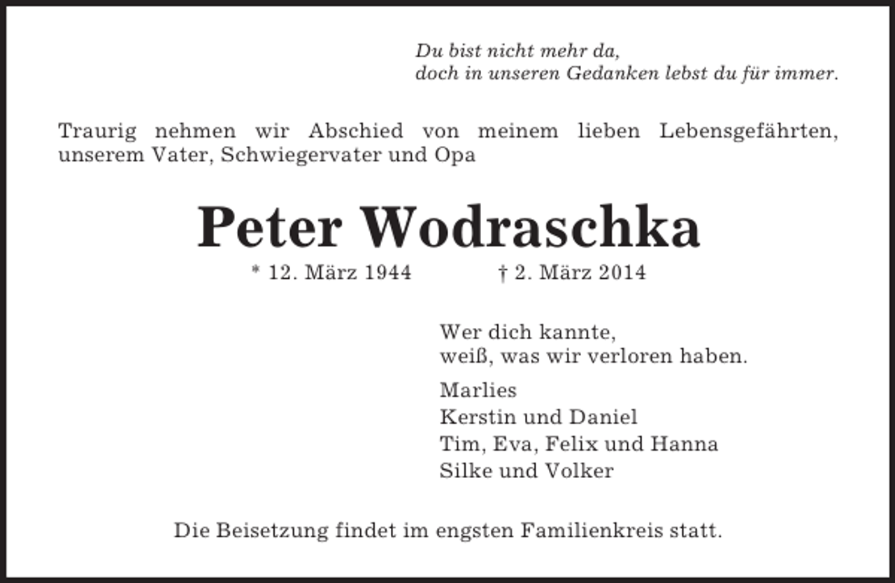 <p>Du bist nicht mehr da,<br />doch in unseren Gedanken lebst du für immer.<br />Traurig nehmen wir Abschied von meinem lieben Lebensgefährten,<br />unserem Vater, Schwiegervater und Opa<br />Peter Wodraschka<br />* 12. März 1944 † 2. März 2014<br />Wer dich kannte,<br />weiß, was wir verloren haben.<br />Marlies<br />Kerstin und Daniel<br />Tim, Eva, Felix und Hanna<br />Silke und Volker<br />Die Beisetzung findet im engsten Familienkreis statt.</p>