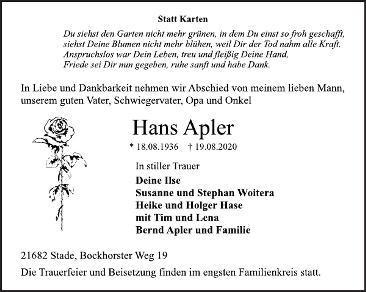 <p>Statt Karten<br />Du siehst den Garten nicht mehr grünen, in dem Du einst so froh geschafft, siehst Deine Blumen nicht mehr blühen, weil Dir der Tod nahm alle Kraft. Anspruchslos war Dein Leben, treu und fleißig Deine Hand, Friede sei Dir nun gegeben, ruhe sanft und habe Dank.<br />In Liebe und Dankbarkeit nehmen wir Abschied von meinem lieben Mann, unserem guten Vater, Schwiegervater, Opa und Onkel<br />Hans Apler * 18.08.1936 † 19.08.2020<br />In stiller Trauer<br />Deine Ilse Susanne und Stephan Woitera Heike und Holger Hase mit Tim und Lena Bernd Apler und Familie<br />21682 Stade, Bockhorster Weg 19<br />Die Trauerfeier und Beisetzung finden im engsten Familienkreis statt.</p>