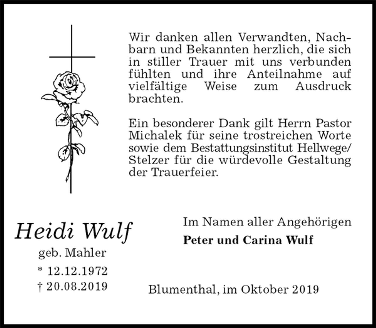 <p>Wir danken allen Verwandten, Nachbarn und Bekannten herzlich, die sich in stiller Trauer mit uns verbunden fühlten und ihre Anteilnahme auf vielfältige Weise zum Ausdruck brachten.</p><p>Ein besonderer Dank gilt Herrn Pastor<br />Michalek für seine trostreichen Worte sowie dem Bestattungsinstitut Hellwege/<br />Stelzer für die würdevolle Gestaltung der Trauerfeier.<br />Im Namen aller Angehörigen<br />Peter und Carina Wulf<br />Blumenthal, im Oktober 2019<br />Heidi Wulf<br />geb. Mahler<br />* 12.12.1972<br />† 20.08.2019</p>