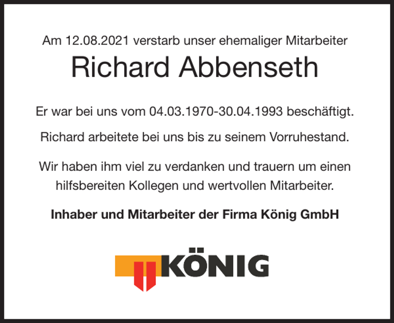 <p>Am 12.08.2021 verstarb unser ehemaliger Mitarbeiter<br />Richard Abbenseth<br />Er war bei uns vom 04.03.1970-30.04.1993 beschäftigt.</p>
<p>Richard arbeitete bei uns bis zu seinem Vorruhestand.<br />Wir haben ihm viel zu verdanken und trauern um einen hilfsbereiten Kollegen und wertvollen Mitarbeiter.</p>
<p>Inhaber und Mitarbeiter der Firma König GmbH</p>