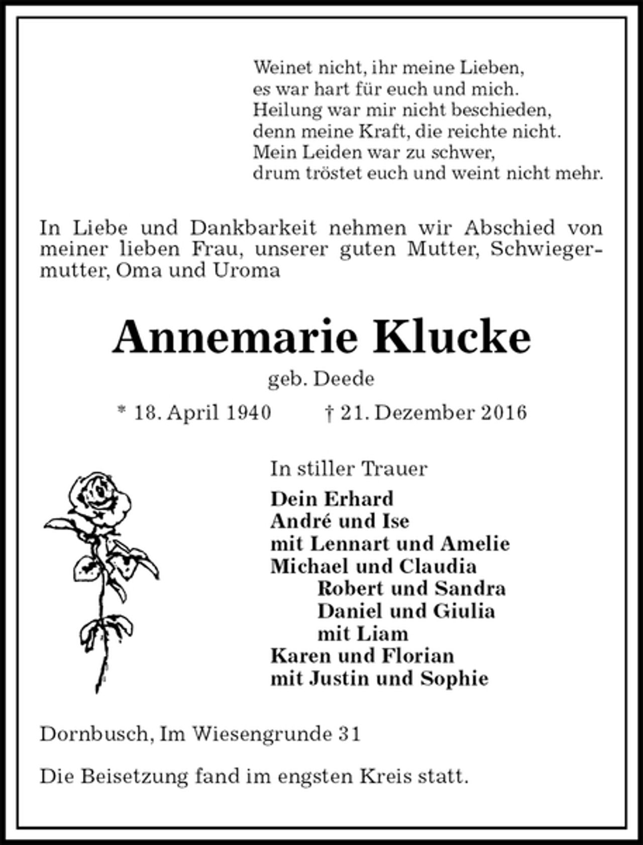 <p>Weinet nicht, ihr meine Lieben,<br />es war hart für euch und mich.<br />Heilung war mir nicht beschieden,<br />denn meine Kraft, die reichte nicht.<br />Mein Leiden war zu schwer,<br />drum tröstet euch und weint nicht mehr.<br />In Liebe und Dankbarkeit nehmen wir Abschied von meiner lieben Frau, unserer guten Mutter, Schwiegermutter, Oma und Uroma<br />Annemarie Klucke<br />geb. Deede<br />* 18. April 1940 † 21. Dezember 2016<br />In stiller Trauer<br />Dein Erhard<br />André und Ise<br />mit Lennart und Amelie<br />Michael und Claudia<br />Robert und Sandra<br />Daniel und Giulia<br />mit Liam<br />Karen und Florian<br />mit Justin und Sophie<br />Dornbusch, Im Wiesengrunde 31</p><p>Die Beisetzung fand im engsten Kreis statt.</p>