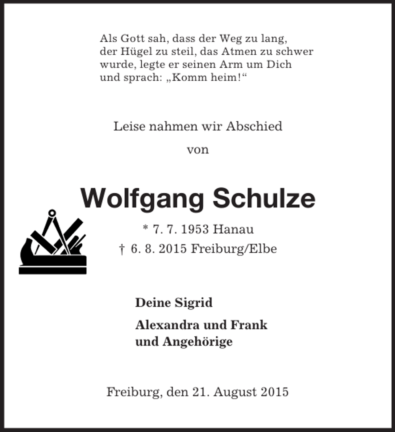 <p>Als Gott sah, dass der Weg zu lang,<br />der Hügel zu steil, das Atmen zu schwer<br />wurde, legte er seinen Arm um Dich<br />und sprach: „Komm heim!“<br />Leise nahmen wir Abschied<br />von<br />Wolfgang Schulze<br />* 7. 7. 1953 Hanau<br />† 6. 8. 2015 Freiburg/Elbe<br />Deine Sigrid<br />Alexandra und Frank<br />und Angehörige<br />Freiburg, den 21. August 2015</p>