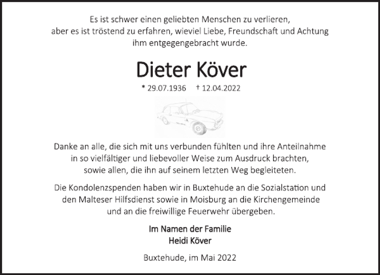 <p>Es ist schwer einen geliebten Menschen zu verlieren,<br />aber es ist tröstend zu erfahren, wieviel Liebe, Freundschaft und Achtung ihm entgegengebracht wurde.<br />Dieter Köver<br />* 29.07.1936 † 12.04.2022<br />Danke an alle, die sich mit uns verbunden fühlten und ihre Anteilnahme in so vielfältiger und liebevoller Weise zum Ausdruck brachten, sowie allen, die ihn auf seinem letzten Weg begleiteten.<br />Die Kondolenzspenden haben wir in Buxtehude an die Sozialstation und den Malteser Hilfsdienst sowie in Moisburg an die Kirchengemeinde und an die freiwillige Feuerwehr übergeben.<br />Im Namen der Familie<br />Heidi Köver<br />Buxtehude, im Mai 2022</p>