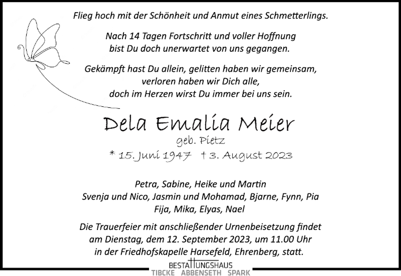 <p>Flieg hoch mit der Schönheit und Anmut eines Schmetterlings.<br />Nach 14 Tagen Fortschritt und voller Hoffnung<br />bist Du doch unerwartet von uns gegangen.<br />Gekämpft hast Du allein, gelitten haben wir gemeinsam,<br />verloren haben wir Dich alle,<br />doch im Herzen wirst Du immer bei uns sein.<br />Dela Emalia Meier<br />geb. Pietz<br />* 15. Juni 1947 † 3. August 2023<br />Petra, Sabine, Heike und Martin<br />Svenja und Nico, Jasmin und Mohamad, Bjarne, Fynn, Pia<br />Fija, Mika, Elyas, Nael<br />Die Trauerfeier mit anschließender Urnenbeisetzung findet<br />am Dienstag, dem 12. September 2023, um 11.00 Uhr<br />in der Friedhofskapelle Harsefeld, Ehrenberg, statt.</p>