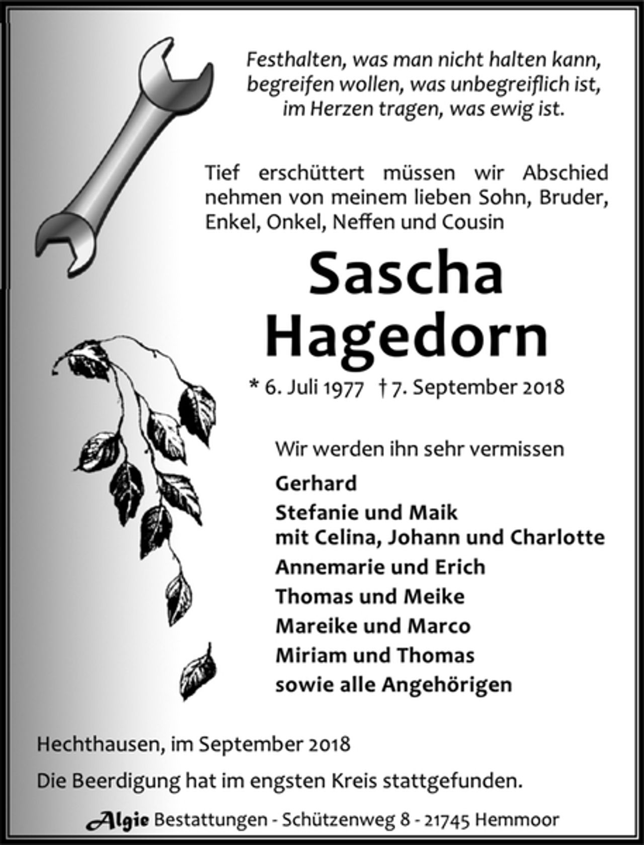 <p>Festhalten, was man nicht halten kann,<br />begreifen wollen, was unbegreiflich ist,<br />im Herzen tragen, was ewig ist.</p>
<p>Tief erschüttert müssen wir Abschied nehmen von meinem lieben Sohn, Bruder, Enkel, Onkel, Neffen und Cousin</p>
<p>Sascha Hagedorn<br />*6. Juli 1977 7. September 2018</p>
<p>Wir werden ihn sehr vermissen<br />Gerhard<br />Stefanie und Maik<br />mit Celina, Johann und Charlotte<br />Annemarie und Erich<br />Thomas und Meike<br />Mareike und Marco<br />Miriam und Thomas<br />sowie alle Angehörigen</p>
<p>Hechthausen, im September 2018<br />Die Beerdigung hat im engsten Kreis stattgefunden.</p>