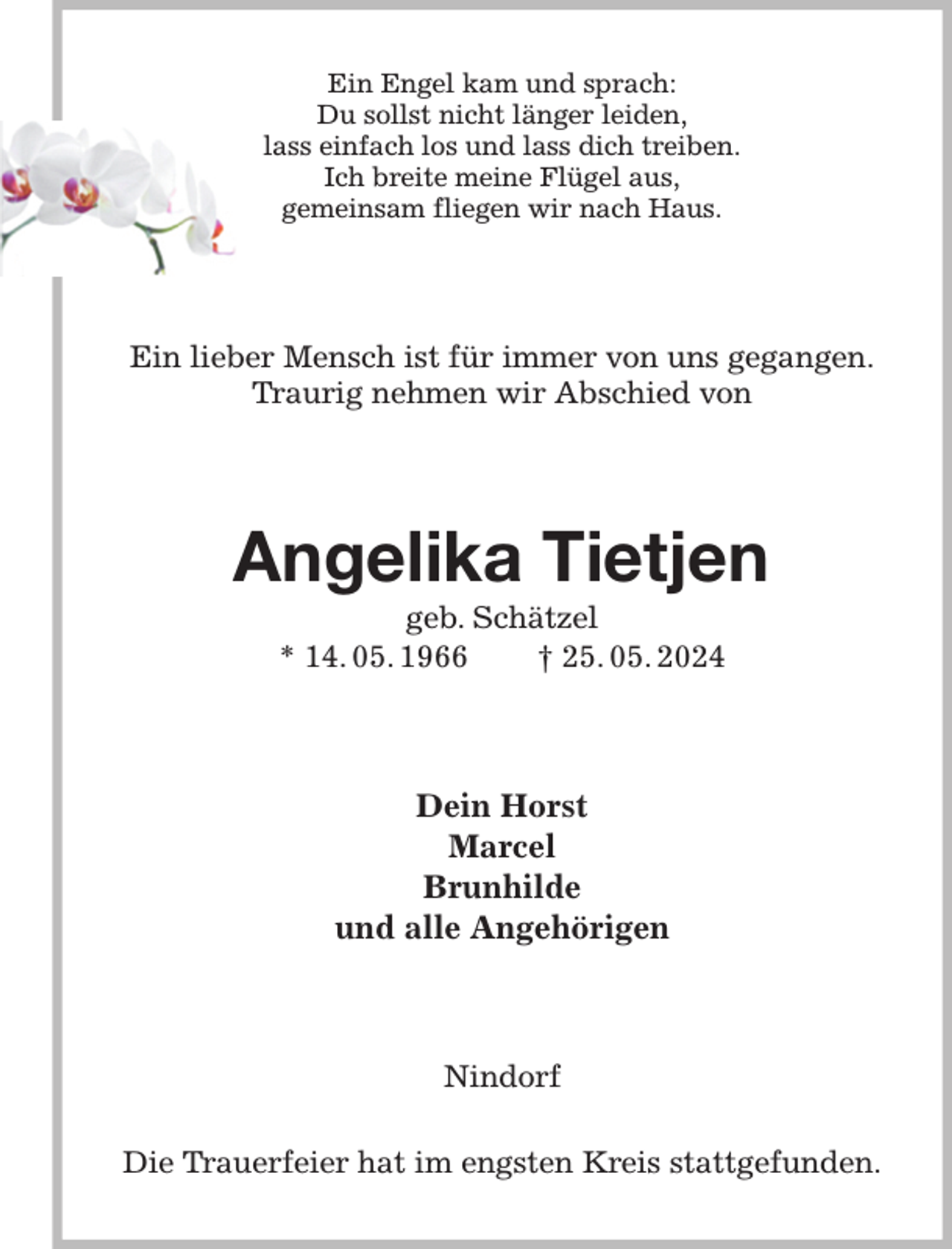 <p>Ein Engel kam und sprach:<br />Du sollst nicht länger leiden,<br />lass einfach los und lass dich treiben.<br />Ich breite meine Flügel aus,<br />gemeinsam fliegen wir nach Haus.<br />Ein lieber Mensch ist für immer von uns gegangen.<br />Traurig nehmen wir Abschied von<br />Angelika Tietjen<br />geb. Schätzel<br />* 14. 05. 1966 † 25. 05. 2024<br />Dein Horst<br />Marcel<br />Brunhilde<br />und alle Angehörigen<br />Nindorf</p><p>Die Trauerfeier hat im engsten Kreis stattgefunden.</p>