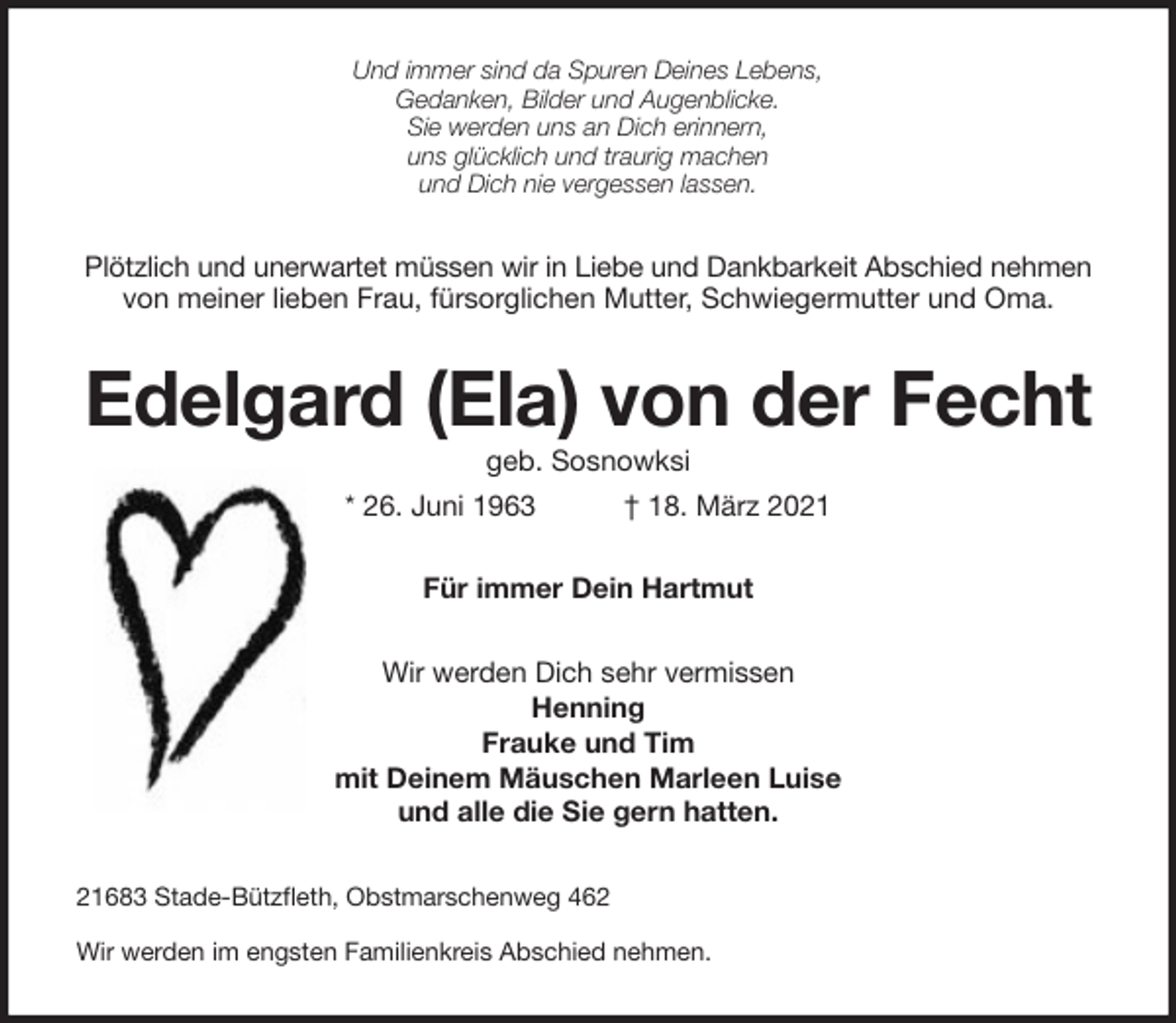 <p>Und immer sind da Spuren Deines Lebens,<br />Gedanken, Bilder und Augenblicke.<br />Sie werden uns an Dich erinnern,<br />uns glücklich und traurig machen<br />und Dich nie vergessen lassen.<br />Plötzlich und unerwartet müssen wir in Liebe und Dankbarkeit Abschied nehmen<br />von meiner lieben Frau, fürsorglichen Mutter, Schwiegermutter und Oma.<br />Edelgard (Ela) von der Fecht<br />geb. Sosnowksi<br />* 26. Juni 1963 † 18. März 2021<br />Für immer Dein Hartmut<br />Wir werden Dich sehr vermissen<br />Henning<br />Frauke und Tim<br />mit Deinem Mäuschen Marleen Luise<br />und alle die Sie gern hatten.<br />21683 Stade-Bützfleth, Obstmarschenweg 462<br />Wir werden im engsten Familienkreis Abschied nehmen.</p>