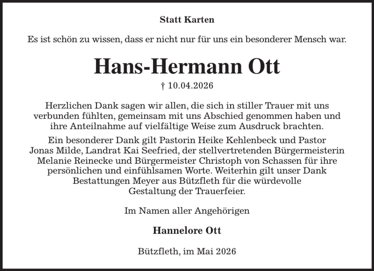 <p>Statt Karten<br />Es ist schön zu wissen, dass er nicht nur für uns ein besonderer Mensch war.<br />Hans-Hermann Ott<br />† 10.04.2026<br />Herzlichen Dank sagen wir allen, die sich in stiller Trauer mit uns<br />verbunden fühlten, gemeinsam mit uns Abschied genommen haben und<br />ihre Anteilnahme auf vielfältige Weise zum Ausdruck brachten.<br />Ein besonderer Dank gilt Pastorin Heike Kehlenbeck und Pastor<br />Jonas Milde, Landrat Kai Seefried, der stellvertretenden Bürgermeisterin<br />Melanie Reinecke und Bürgermeister Christoph von Schassen für ihre<br />persönlichen und einfühlsamen Worte. Weiterhin gilt unser Dank<br />Bestattungen Meyer aus Bützfleth für die würdevolle<br />Gestaltung der Trauerfeier.<br />Im Namen aller Angehörigen</p><p>Hannelore Ott<br />Bützfleth, im Mai 2026</p>