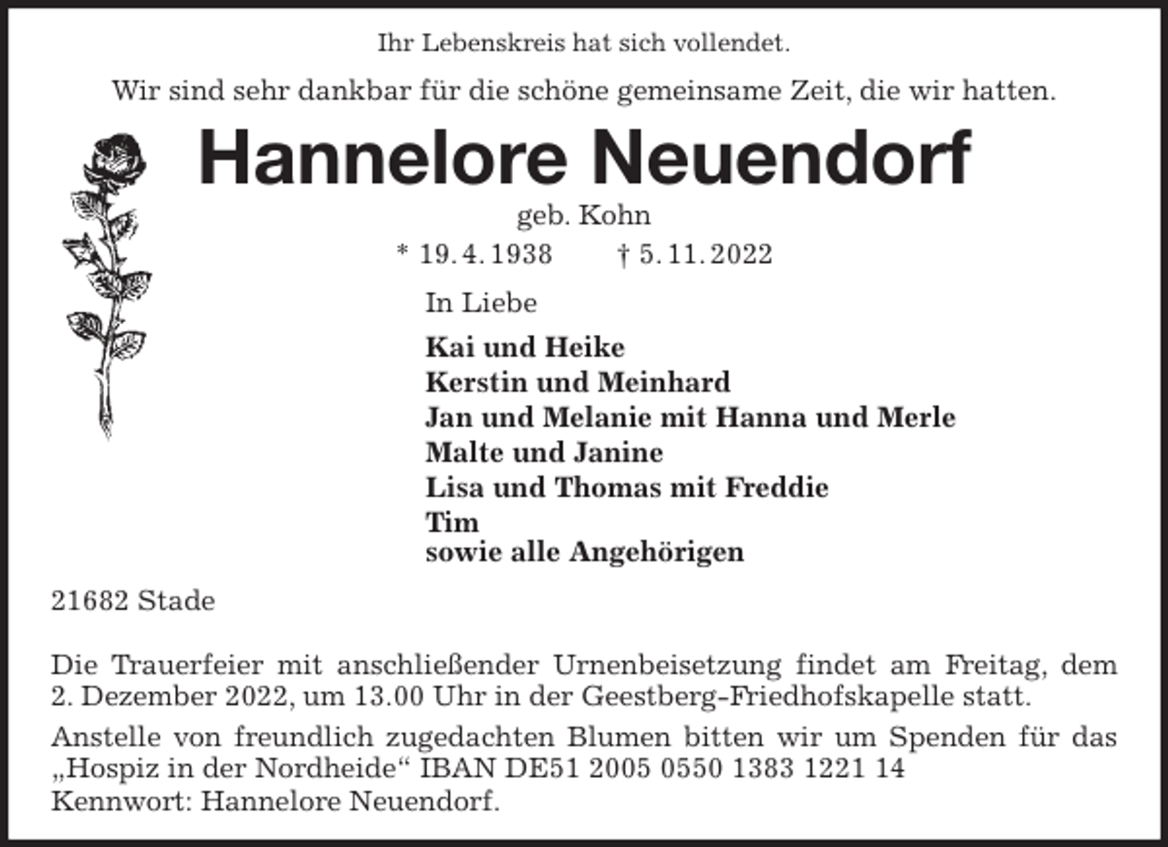 <p>Ihr Lebenskreis hat sich vollendet.<br />Wir sind sehr dankbar für die schöne gemeinsame Zeit, die wir hatten.<br />Hannelore Neuendorf<br />geb. Kohn<br />* 19. 4. 1938 † 5. 11. 2022<br />In Liebe<br />Kai und Heike<br />Kerstin und Meinhard<br />Jan und Melanie mit Hanna und Merle<br />Malte und Janine<br />Lisa und Thomas mit Freddie<br />Tim<br />sowie alle Angehörigen<br />21682 Stade</p><p>Die Trauerfeier mit anschließender Urnenbeisetzung findet am Freitag, dem<br />2. Dezember 2022, um 13.00 Uhr in der Geestberg-Friedhofskapelle statt.<br />Anstelle von freundlich zugedachten Blumen bitten wir um Spenden für das „Hospiz in der Nordheide“ IBAN DE51 2005 0550 1383 1221 14<br />Kennwort: Hannelore Neuendorf.</p>
