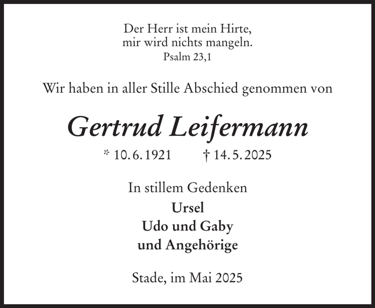 <p>Der Herr ist mein Hirte,<br />mir wird nichts mangeln.<br />Psalm 23,1<br />Wir haben in aller Stille Abschied genommen von<br />Gertrud Leifermann<br />* 10. 6. 1921 † 14. 5. 2025<br />In stillem Gedenken<br />Ursel<br />Udo und Gaby<br />und Angehörige<br />Stade, im Mai 2025</p>