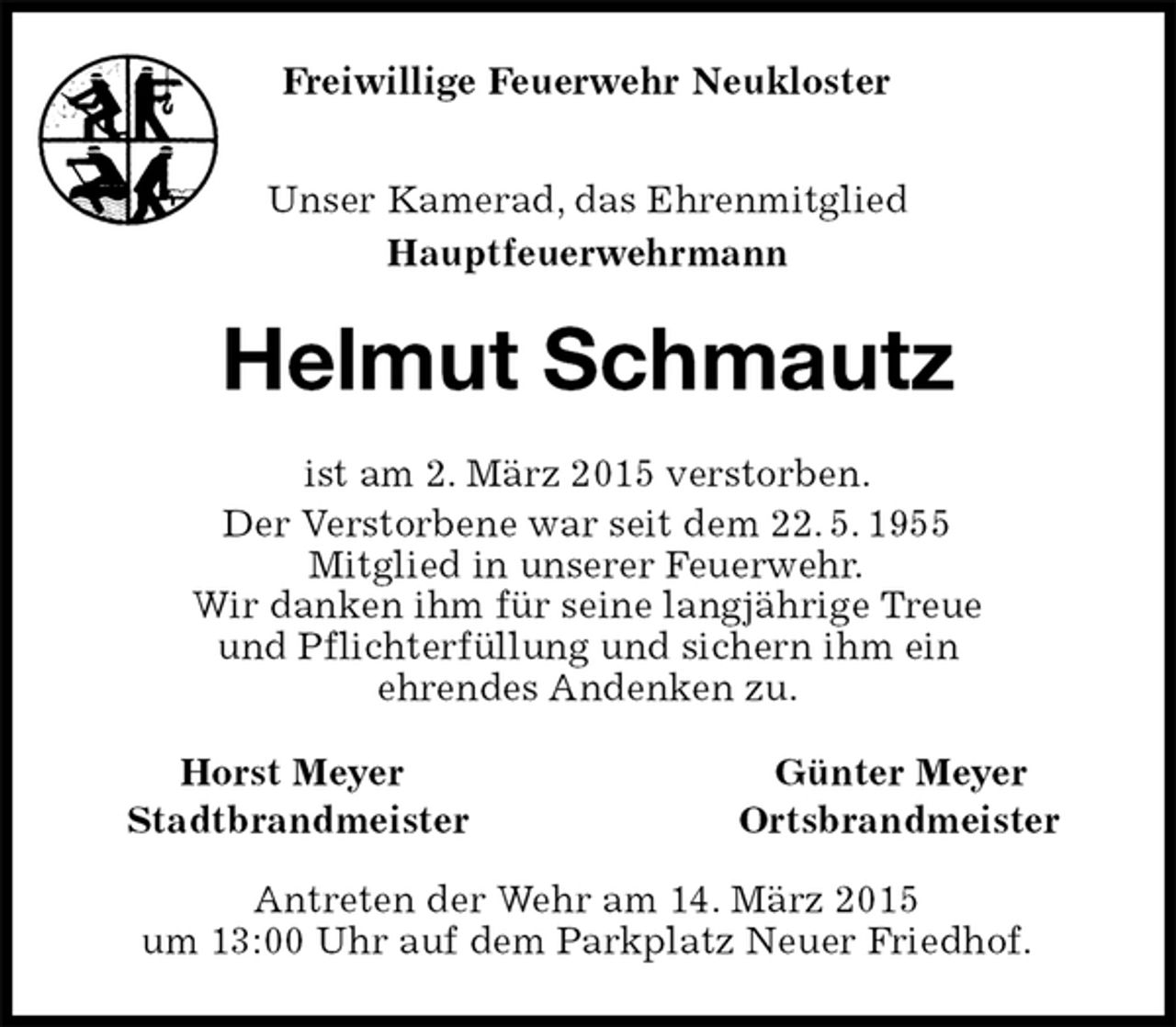<p>Freiwillige Feuerwehr Neukloster<br />Unser Kamerad, das Ehrenmitglied<br />Hauptfeuerwehrmann<br />Helmut Schmautz<br />ist am 2. März 2015 verstorben.<br />Der Verstorbene war seit dem 22.5.1955<br />Mitglied in unserer Feuerwehr.<br />Wir danken ihm für seine langjährige Treue<br />und Pflichterfüllung und sichern ihm ein<br />ehrendes Andenken zu.<br />Horst Meyer Günter Meyer<br />StadtbrandmeisterOrtsbrandmeister<br />Antreten der Wehr am 14. März 2015<br />um 13:00 Uhr auf dem Parkplatz Neuer Friedhof.</p>