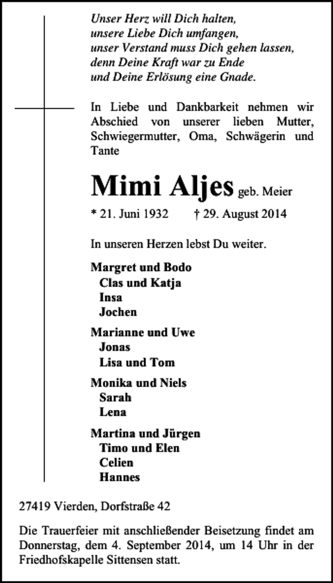 <p>Unser Herz will Dich halten,<br />unsere Liebe Dich umfangen,<br />unser Verstand muss Dich gehen lassen,<br />denn Deine Kraft war zu Ende<br />und Deine Erlösung eine Gnade.<br />In Liebe und Dankbarkeit nehmen wir<br />Abschied von unserer lieben Mutter,<br />Schwiegermutter, Oma, Schwägerin und<br />Tante</p><p>Mimi Aljes geb. Meier<br />* 21. Juni 1932</p><p>† 29. August 2014</p><p>In unseren Herzen lebst Du weiter.<br />Margret und Bodo<br />Clas und Katja<br />Insa<br />Jochen<br />Marianne und Uwe<br />Jonas<br />Lisa und Tom<br />Monika und Niels<br />Sarah<br />Lena<br />Martina und Jürgen<br />Timo und Elen<br />Celien<br />Hannes<br />27419 Vierden, Dorfstraße 42<br />Die Trauerfeier mit anschließender Beisetzung findet am<br />Donnerstag, dem 4. September 2014, um 14 Uhr in der<br />Friedhofskapelle Sittensen statt.</p>