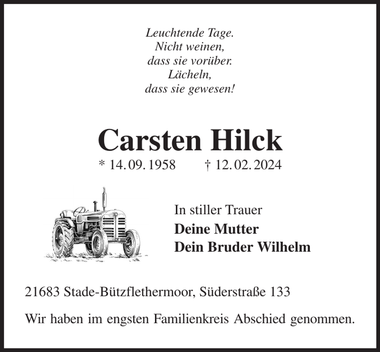 <p>Leuchtende Tage.<br />Nicht weinen,<br />dass sie vorüber.<br />Lächeln,<br />dass sie gewesen!<br />Carsten Hilck<br />* 14. 09. 1958 † 12. 02. 2024<br />In stiller Trauer<br />Deine Mutter<br />Dein Bruder Wilhelm<br />21683 Stade-Bützflethermoor, Süderstraße 133</p><p>Wir haben im engsten Familienkreis Abschied genommen.</p>