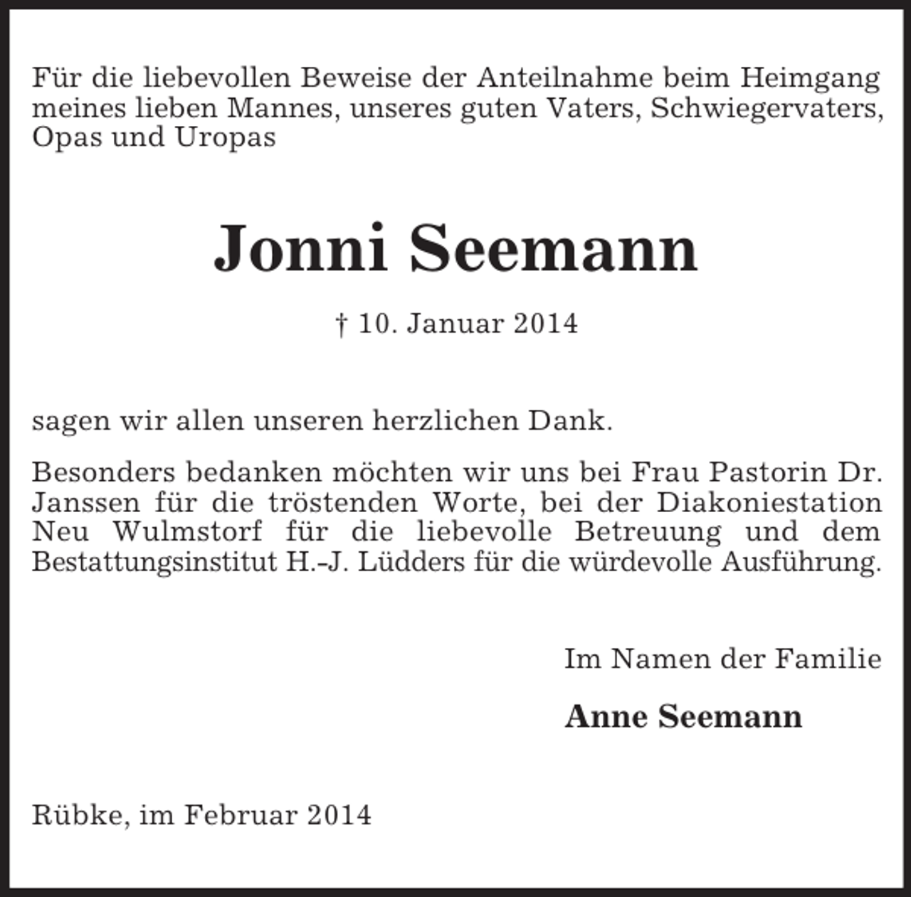 <p>Für die liebevollen Beweise der Anteilnahme beim Heimgang<br />meines lieben Mannes, unseres guten Vaters, Schwiegervaters, Opas und Uropas<br />Jonni Seemann<br />† 10. Januar 2014<br />sagen wir allen unseren herzlichen Dank.<br />Besonders bedanken möchten wir uns bei Frau Pastorin Dr. Janssen für die tröstenden Worte, bei der Diakoniestation Neu Wulmstorf für die liebevolle Betreuung und dem<br />Bestattungsinstitut H.-J. Lüdders für die würdevolle Ausführung.<br />Im Namen der Familie</p><p>Anne Seemann<br />Rübke, im Februar 2014</p>