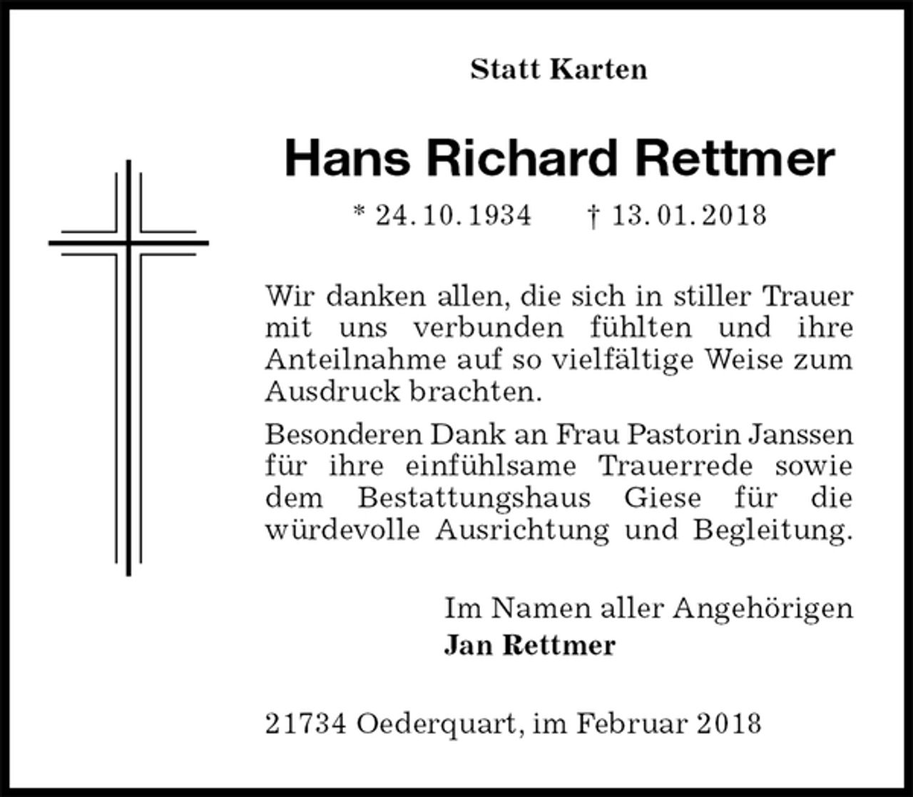 <p>Statt Karten<br />Hans Richard Rettmer<br />* 24. 10. 1934 † 13. 01. 2018<br />Wir danken allen, die sich in stiller Trauer mit uns verbunden fühlten und ihre<br />Anteilnahme auf so vielfältige Weise zum Ausdruck brachten.<br />Besonderen Dank an Frau Pastorin Janssen für ihre einfühlsame Trauerrede sowie dem Bestattungshaus Giese für die<br />würdevolle Ausrichtung und Begleitung.<br />Im Namen aller Angehörigen<br />Jan Rettmer<br />21734 Oederquart, im Februar 2018</p>