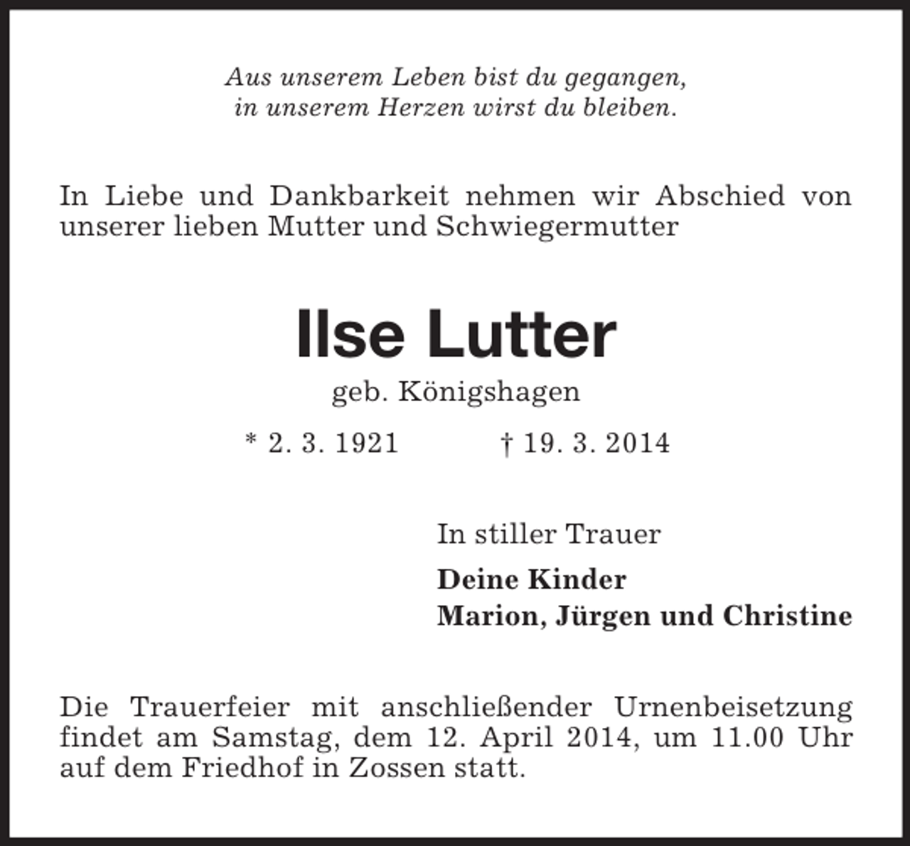 <p>Aus unserem Leben bist du gegangen,<br />in unserem Herzen wirst du bleiben.<br />In Liebe und Dankbarkeit nehmen wir Abschied von unserer lieben Mutter und Schwiegermutter<br />Ilse Lutter<br />geb. Königshagen<br />* 2. 3. 1921 † 19. 3. 2014<br />In stiller Trauer<br />Deine Kinder<br />Marion, Jürgen und Christine<br />Die Trauerfeier mit anschließender Urnenbeisetzung findet am Samstag, dem 12. April 2014, um 11.00 Uhr auf dem Friedhof in Zossen statt.</p>