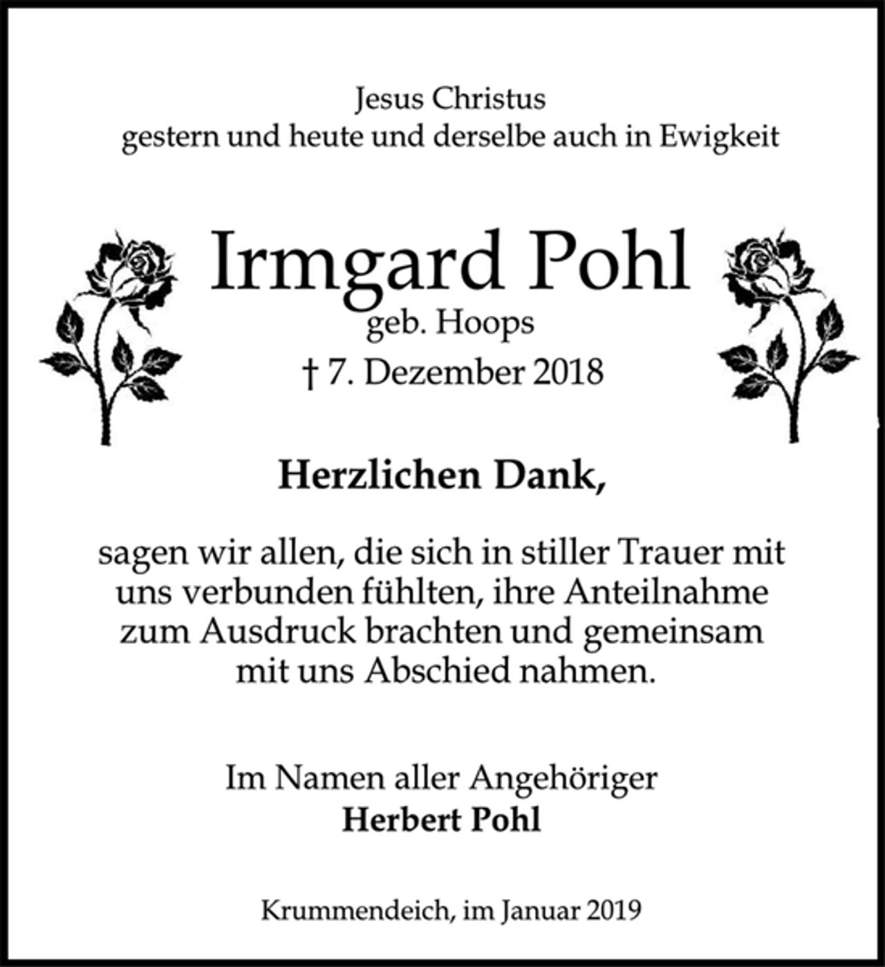 <p>Jesus Christus<br />gestern und heute derselbe auch in Ewigkeit<br />Irmgard Pohl<br />geb. Hoops<br />† 7. Dezember 2018<br />Herzlichen Dank,<br />sagen wir allen, die sich in stiller Trauer mit<br />uns verbunden fühlten , ihre Anteilnahme<br />zum Ausdruck brachten und gemeinsam<br />mit uns Abschied nahmen.<br />Im Namen aller Angehörigen<br />Herbert Pohl<br />Krummendeich, im Januar 2019</p>