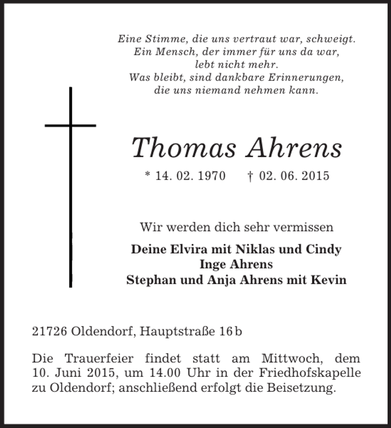 <p>Eine Stimme, die uns vertraut war, schweigt.<br />Ein Mensch, der immer für uns da war,<br />lebt nicht mehr.<br />Was bleibt, sind dankbare Erinnerungen,<br />die uns niemand nehmen kann.<br />Thomas Ahrens<br />* 14. 02. 1970 † 02. 06. 2015<br />Wir werden dich sehr vermissen<br />Deine Elvira mit Niklas und Cindy<br />Inge Ahrens<br />Stephan und Anja Ahrens mit Kevin<br />21726 Oldendorf, Hauptstraße 16 b</p>
<p>Die Trauerfeier findet statt am Mittwoch, dem<br />10. Juni 2015, um 14.00 Uhr in der Friedhofskapelle zu Oldendorf; anschließend erfolgt die Beisetzung.</p>