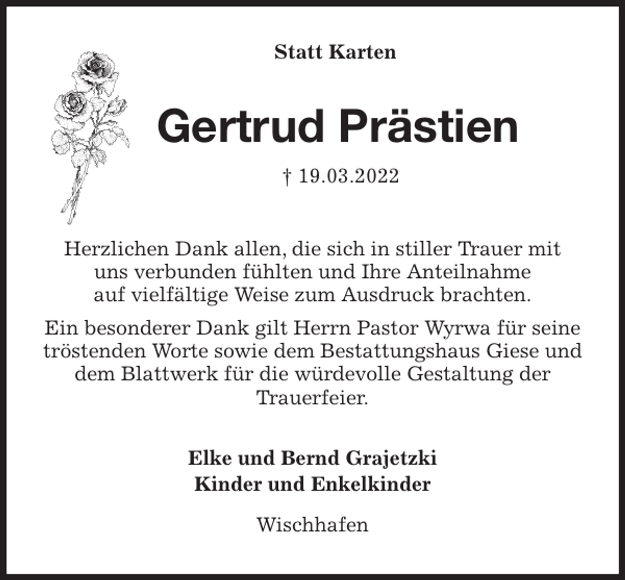 <p>Statt Karten<br />Gertrud Prästien<br />† 19.03.2022<br />Herzlichen Dank allen, die sich in stiller Trauer mit<br />uns verbunden fühlten und Ihre Anteilnahme<br />auf vielfältige Weise zum Ausdruck brachten.<br />Ein besonderer Dank gilt Herrn Pastor Wyrwa für seine tröstenden Worte sowie dem Bestattungshaus Giese und dem Blattwerk für die würdevolle Gestaltung der<br />Trauerfeier.</p>
<p>Elke und Bernd Grajetzki<br />Kinder und Enkelkinder</p>
<p>Wischhafen</p>