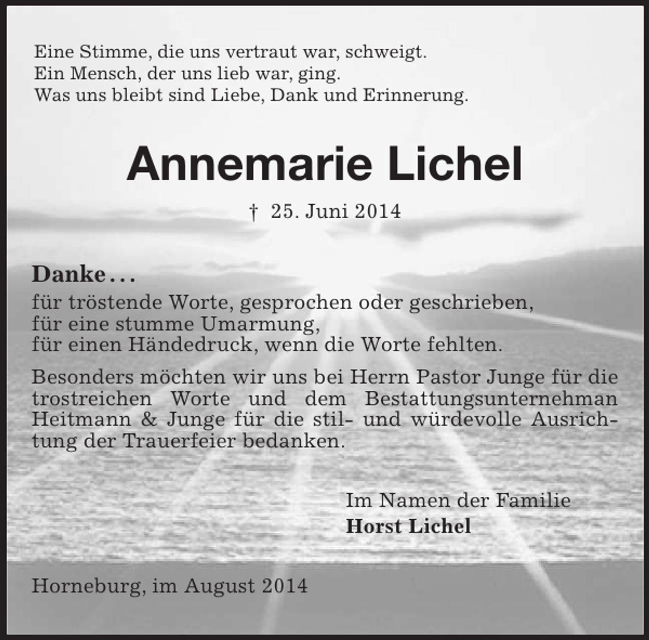 <p>Eine Stimme, die uns vertraut war, schweigt.<br />Ein Mensch, der uns lieb war, ging.<br />Was uns bleibt sind Liebe, Dank und Erinnerung.<br />Annemarie Lichel<br />† 25. Juni 2014<br />Danke . . .<br />für tröstende Worte, gesprochen oder geschrieben,<br />für eine stumme Umarmung,<br />für einen Händedruck, wenn die Worte fehlten.<br />Besonders möchten wir uns bei Herrn Pastor Junge für die trostreichen Worte und dem Bestattungsunternehman Heitmann</p>